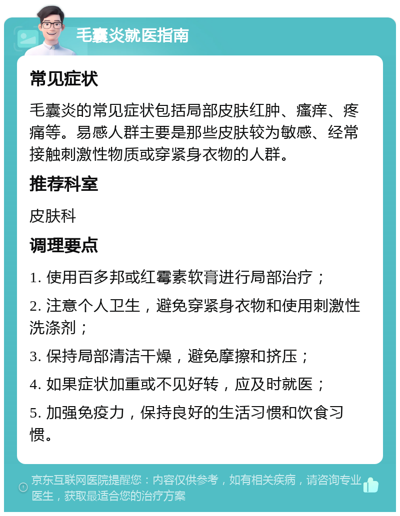 毛囊炎就医指南 常见症状 毛囊炎的常见症状包括局部皮肤红肿、瘙痒、疼痛等。易感人群主要是那些皮肤较为敏感、经常接触刺激性物质或穿紧身衣物的人群。 推荐科室 皮肤科 调理要点 1. 使用百多邦或红霉素软膏进行局部治疗； 2. 注意个人卫生，避免穿紧身衣物和使用刺激性洗涤剂； 3. 保持局部清洁干燥，避免摩擦和挤压； 4. 如果症状加重或不见好转，应及时就医； 5. 加强免疫力，保持良好的生活习惯和饮食习惯。