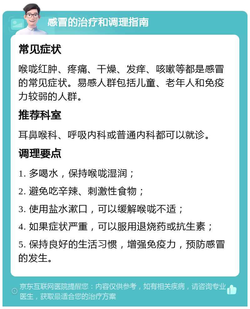 感冒的治疗和调理指南 常见症状 喉咙红肿、疼痛、干燥、发痒、咳嗽等都是感冒的常见症状。易感人群包括儿童、老年人和免疫力较弱的人群。 推荐科室 耳鼻喉科、呼吸内科或普通内科都可以就诊。 调理要点 1. 多喝水，保持喉咙湿润； 2. 避免吃辛辣、刺激性食物； 3. 使用盐水漱口，可以缓解喉咙不适； 4. 如果症状严重，可以服用退烧药或抗生素； 5. 保持良好的生活习惯，增强免疫力，预防感冒的发生。