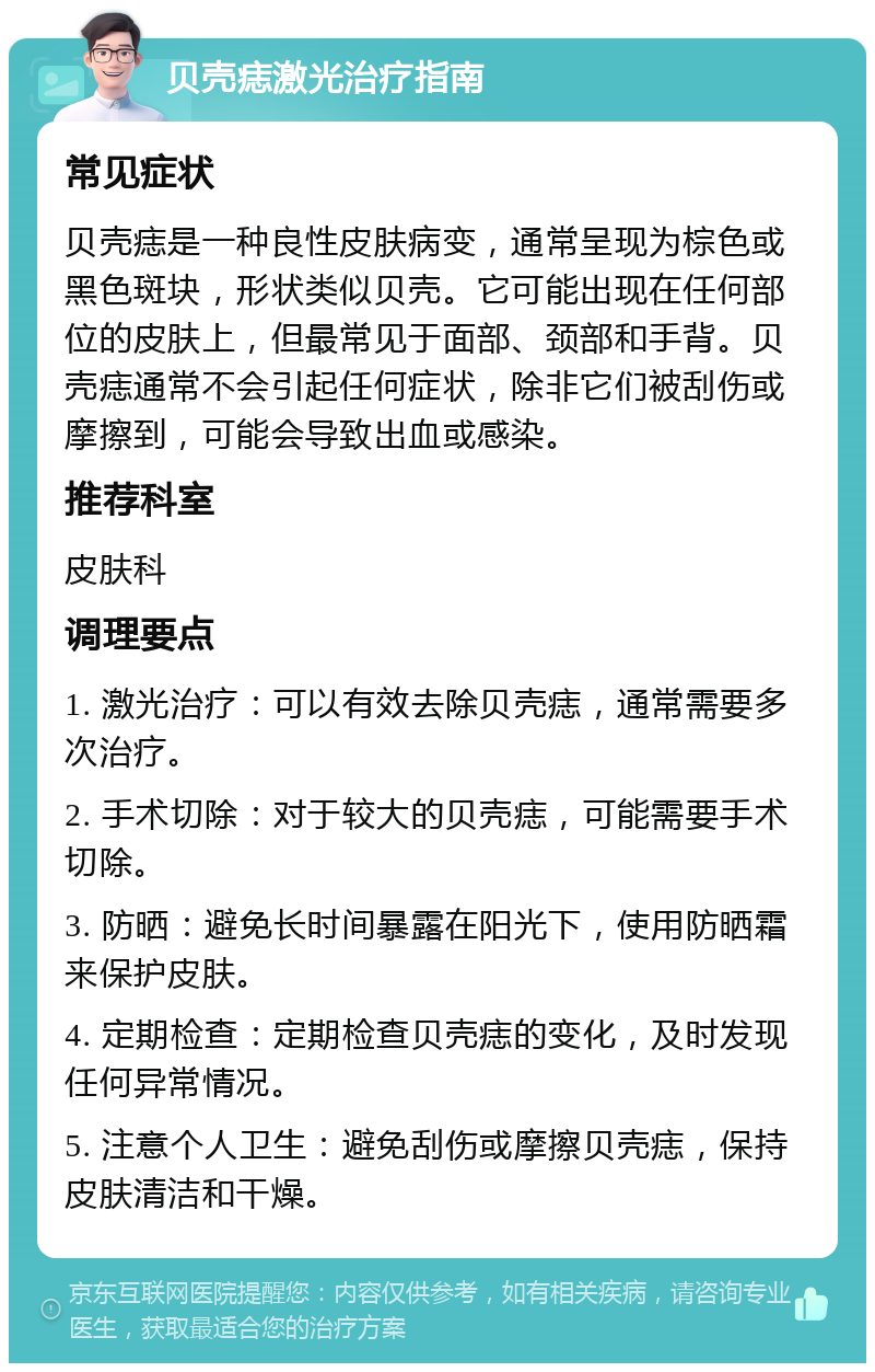 贝壳痣激光治疗指南 常见症状 贝壳痣是一种良性皮肤病变，通常呈现为棕色或黑色斑块，形状类似贝壳。它可能出现在任何部位的皮肤上，但最常见于面部、颈部和手背。贝壳痣通常不会引起任何症状，除非它们被刮伤或摩擦到，可能会导致出血或感染。 推荐科室 皮肤科 调理要点 1. 激光治疗：可以有效去除贝壳痣，通常需要多次治疗。 2. 手术切除：对于较大的贝壳痣，可能需要手术切除。 3. 防晒：避免长时间暴露在阳光下，使用防晒霜来保护皮肤。 4. 定期检查：定期检查贝壳痣的变化，及时发现任何异常情况。 5. 注意个人卫生：避免刮伤或摩擦贝壳痣，保持皮肤清洁和干燥。