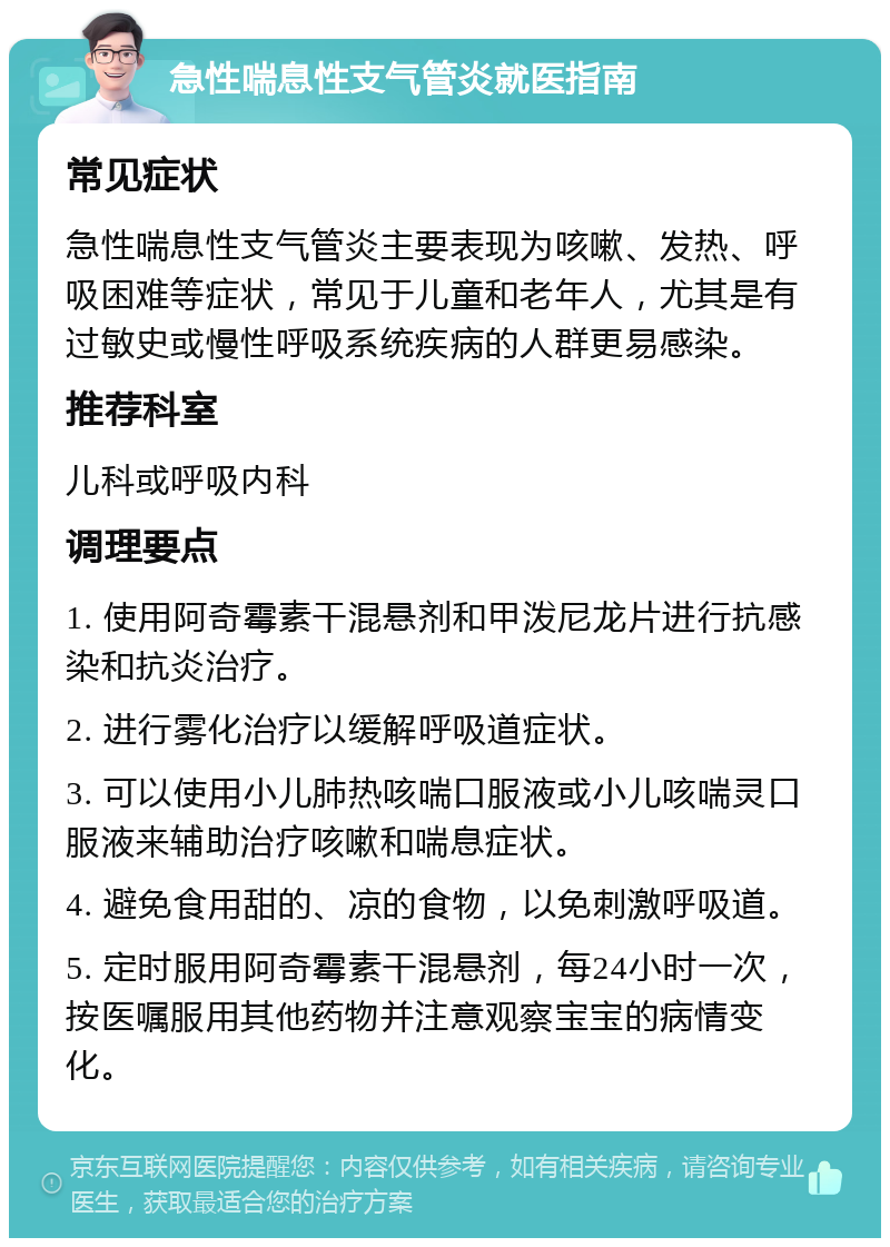 急性喘息性支气管炎就医指南 常见症状 急性喘息性支气管炎主要表现为咳嗽、发热、呼吸困难等症状，常见于儿童和老年人，尤其是有过敏史或慢性呼吸系统疾病的人群更易感染。 推荐科室 儿科或呼吸内科 调理要点 1. 使用阿奇霉素干混悬剂和甲泼尼龙片进行抗感染和抗炎治疗。 2. 进行雾化治疗以缓解呼吸道症状。 3. 可以使用小儿肺热咳喘口服液或小儿咳喘灵口服液来辅助治疗咳嗽和喘息症状。 4. 避免食用甜的、凉的食物，以免刺激呼吸道。 5. 定时服用阿奇霉素干混悬剂，每24小时一次，按医嘱服用其他药物并注意观察宝宝的病情变化。