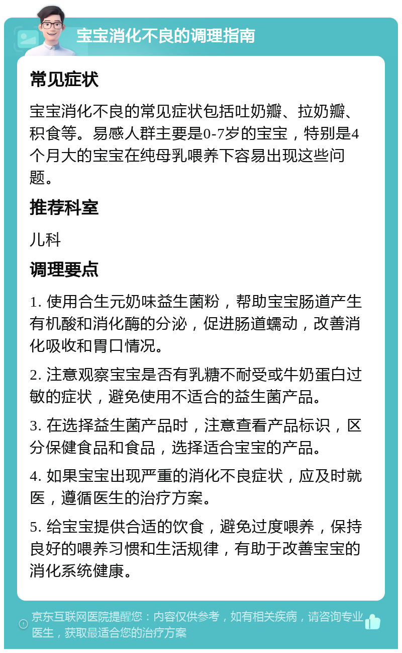 宝宝消化不良的调理指南 常见症状 宝宝消化不良的常见症状包括吐奶瓣、拉奶瓣、积食等。易感人群主要是0-7岁的宝宝，特别是4个月大的宝宝在纯母乳喂养下容易出现这些问题。 推荐科室 儿科 调理要点 1. 使用合生元奶味益生菌粉，帮助宝宝肠道产生有机酸和消化酶的分泌，促进肠道蠕动，改善消化吸收和胃口情况。 2. 注意观察宝宝是否有乳糖不耐受或牛奶蛋白过敏的症状，避免使用不适合的益生菌产品。 3. 在选择益生菌产品时，注意查看产品标识，区分保健食品和食品，选择适合宝宝的产品。 4. 如果宝宝出现严重的消化不良症状，应及时就医，遵循医生的治疗方案。 5. 给宝宝提供合适的饮食，避免过度喂养，保持良好的喂养习惯和生活规律，有助于改善宝宝的消化系统健康。