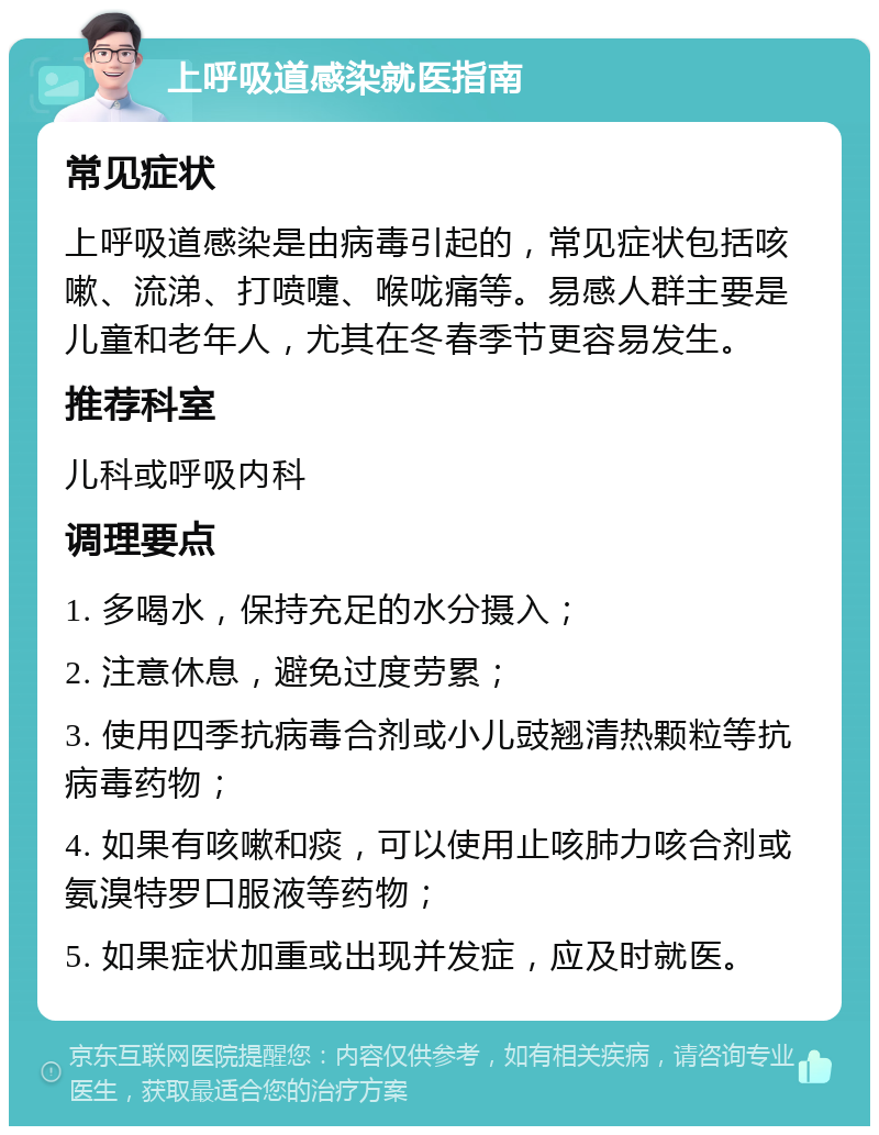 上呼吸道感染就医指南 常见症状 上呼吸道感染是由病毒引起的，常见症状包括咳嗽、流涕、打喷嚏、喉咙痛等。易感人群主要是儿童和老年人，尤其在冬春季节更容易发生。 推荐科室 儿科或呼吸内科 调理要点 1. 多喝水，保持充足的水分摄入； 2. 注意休息，避免过度劳累； 3. 使用四季抗病毒合剂或小儿豉翘清热颗粒等抗病毒药物； 4. 如果有咳嗽和痰，可以使用止咳肺力咳合剂或氨溴特罗口服液等药物； 5. 如果症状加重或出现并发症，应及时就医。