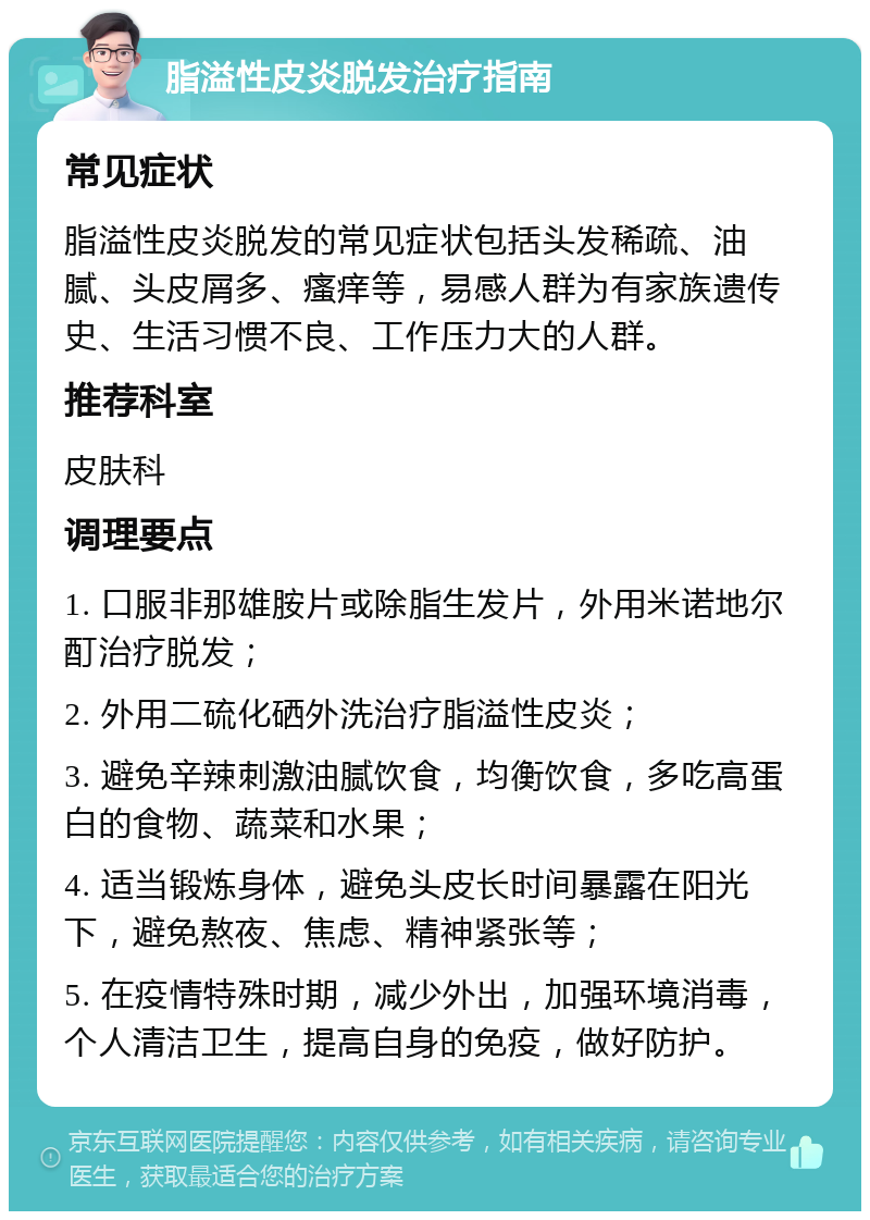 脂溢性皮炎脱发治疗指南 常见症状 脂溢性皮炎脱发的常见症状包括头发稀疏、油腻、头皮屑多、瘙痒等，易感人群为有家族遗传史、生活习惯不良、工作压力大的人群。 推荐科室 皮肤科 调理要点 1. 口服非那雄胺片或除脂生发片，外用米诺地尔酊治疗脱发； 2. 外用二硫化硒外洗治疗脂溢性皮炎； 3. 避免辛辣刺激油腻饮食，均衡饮食，多吃高蛋白的食物、蔬菜和水果； 4. 适当锻炼身体，避免头皮长时间暴露在阳光下，避免熬夜、焦虑、精神紧张等； 5. 在疫情特殊时期，减少外出，加强环境消毒，个人清洁卫生，提高自身的免疫，做好防护。