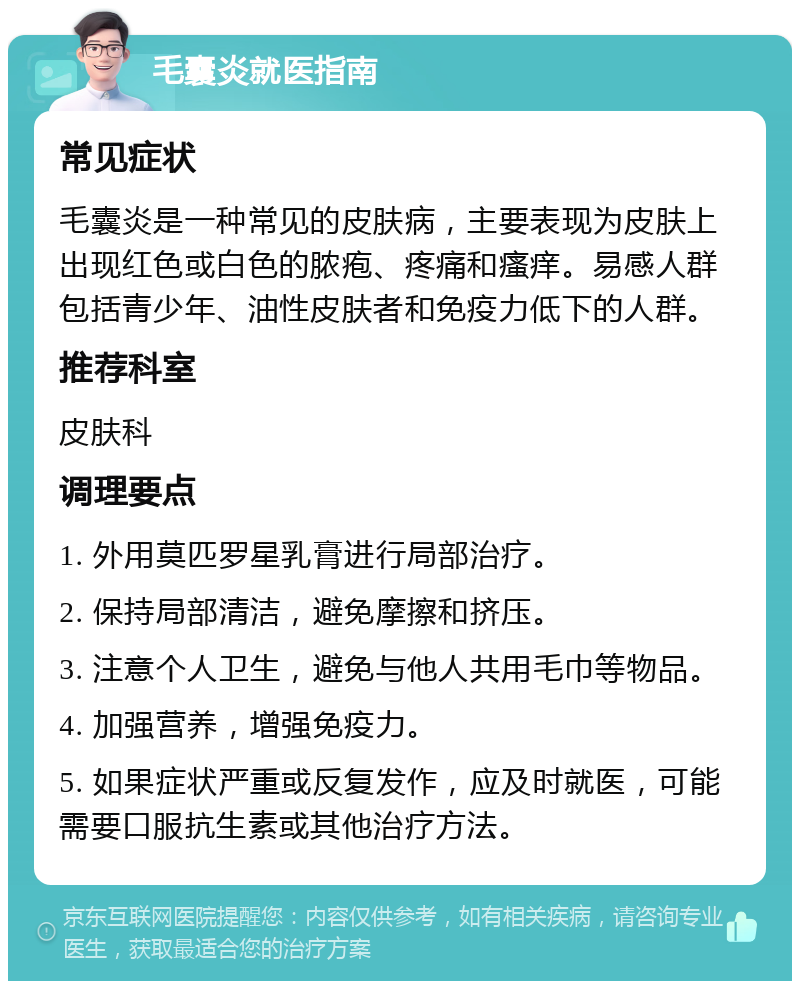 毛囊炎就医指南 常见症状 毛囊炎是一种常见的皮肤病，主要表现为皮肤上出现红色或白色的脓疱、疼痛和瘙痒。易感人群包括青少年、油性皮肤者和免疫力低下的人群。 推荐科室 皮肤科 调理要点 1. 外用莫匹罗星乳膏进行局部治疗。 2. 保持局部清洁，避免摩擦和挤压。 3. 注意个人卫生，避免与他人共用毛巾等物品。 4. 加强营养，增强免疫力。 5. 如果症状严重或反复发作，应及时就医，可能需要口服抗生素或其他治疗方法。