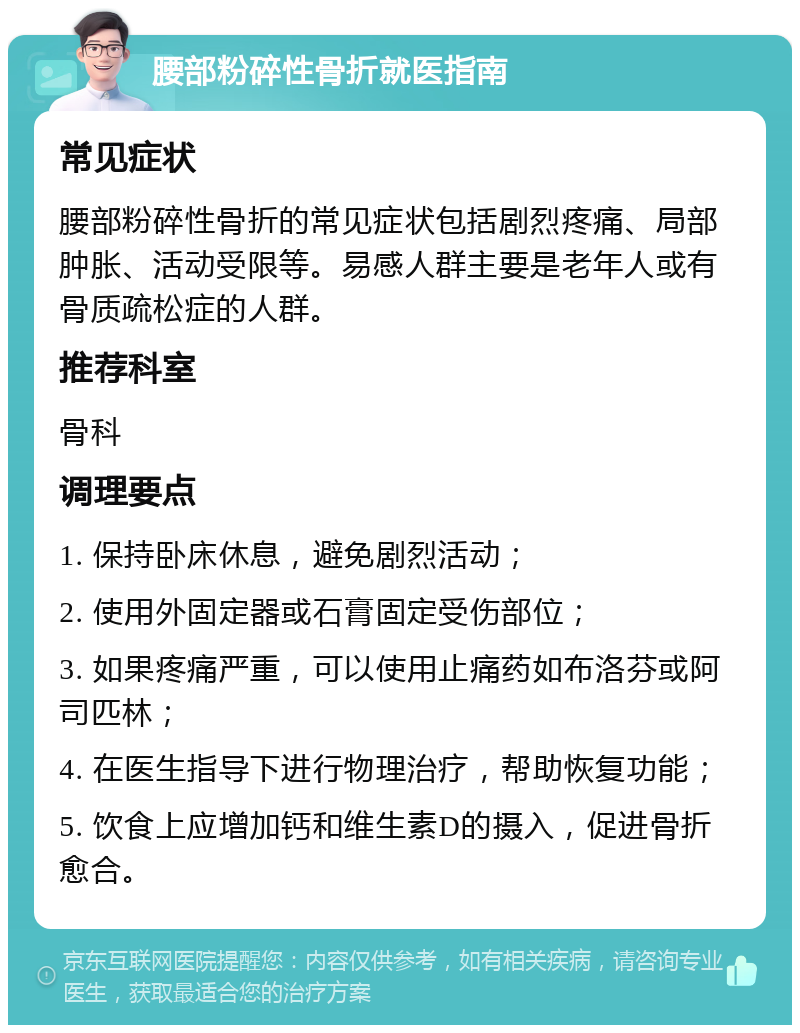 腰部粉碎性骨折就医指南 常见症状 腰部粉碎性骨折的常见症状包括剧烈疼痛、局部肿胀、活动受限等。易感人群主要是老年人或有骨质疏松症的人群。 推荐科室 骨科 调理要点 1. 保持卧床休息，避免剧烈活动； 2. 使用外固定器或石膏固定受伤部位； 3. 如果疼痛严重，可以使用止痛药如布洛芬或阿司匹林； 4. 在医生指导下进行物理治疗，帮助恢复功能； 5. 饮食上应增加钙和维生素D的摄入，促进骨折愈合。