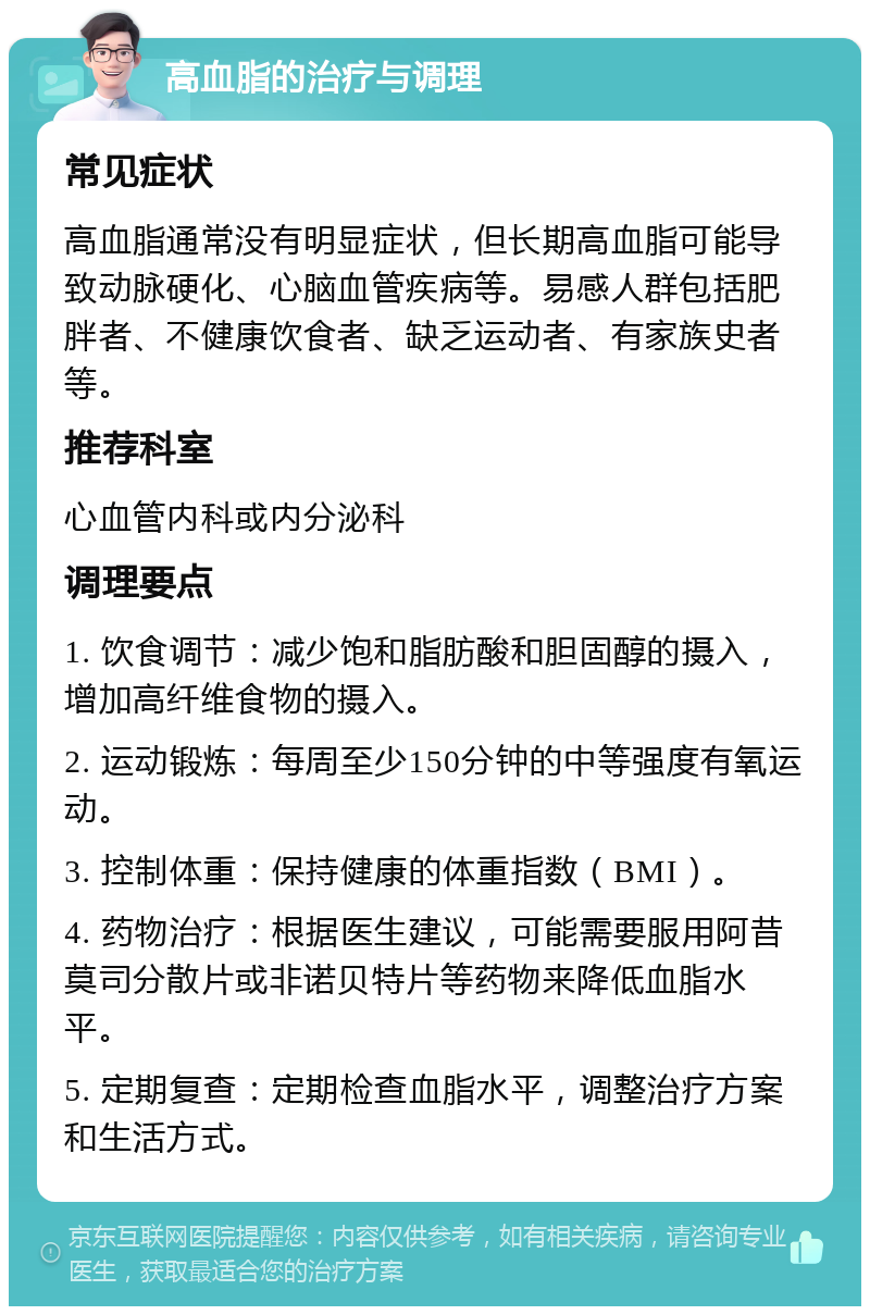 高血脂的治疗与调理 常见症状 高血脂通常没有明显症状，但长期高血脂可能导致动脉硬化、心脑血管疾病等。易感人群包括肥胖者、不健康饮食者、缺乏运动者、有家族史者等。 推荐科室 心血管内科或内分泌科 调理要点 1. 饮食调节：减少饱和脂肪酸和胆固醇的摄入，增加高纤维食物的摄入。 2. 运动锻炼：每周至少150分钟的中等强度有氧运动。 3. 控制体重：保持健康的体重指数（BMI）。 4. 药物治疗：根据医生建议，可能需要服用阿昔莫司分散片或非诺贝特片等药物来降低血脂水平。 5. 定期复查：定期检查血脂水平，调整治疗方案和生活方式。