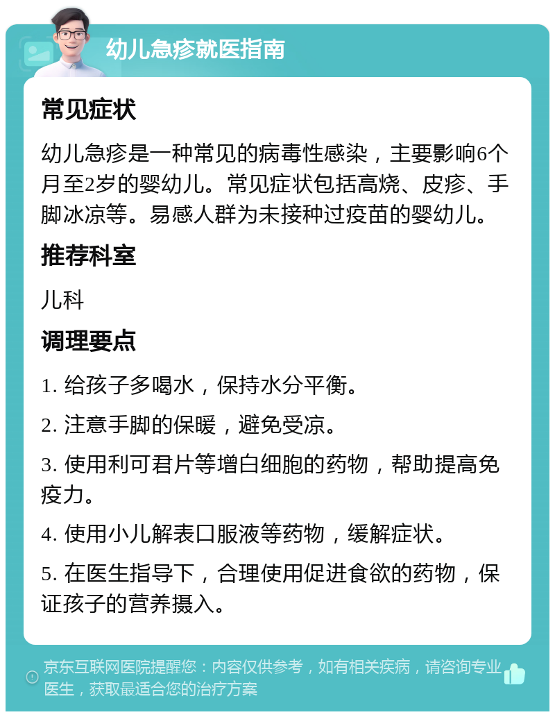 幼儿急疹就医指南 常见症状 幼儿急疹是一种常见的病毒性感染，主要影响6个月至2岁的婴幼儿。常见症状包括高烧、皮疹、手脚冰凉等。易感人群为未接种过疫苗的婴幼儿。 推荐科室 儿科 调理要点 1. 给孩子多喝水，保持水分平衡。 2. 注意手脚的保暖，避免受凉。 3. 使用利可君片等增白细胞的药物，帮助提高免疫力。 4. 使用小儿解表口服液等药物，缓解症状。 5. 在医生指导下，合理使用促进食欲的药物，保证孩子的营养摄入。