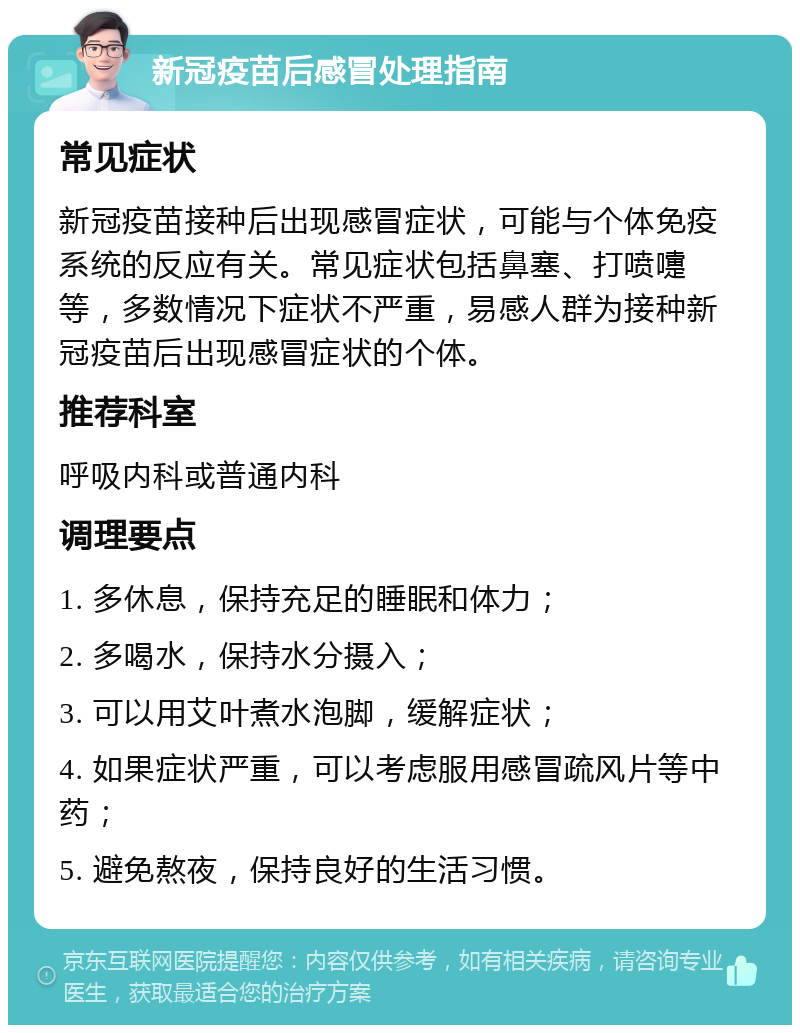 新冠疫苗后感冒处理指南 常见症状 新冠疫苗接种后出现感冒症状，可能与个体免疫系统的反应有关。常见症状包括鼻塞、打喷嚏等，多数情况下症状不严重，易感人群为接种新冠疫苗后出现感冒症状的个体。 推荐科室 呼吸内科或普通内科 调理要点 1. 多休息，保持充足的睡眠和体力； 2. 多喝水，保持水分摄入； 3. 可以用艾叶煮水泡脚，缓解症状； 4. 如果症状严重，可以考虑服用感冒疏风片等中药； 5. 避免熬夜，保持良好的生活习惯。