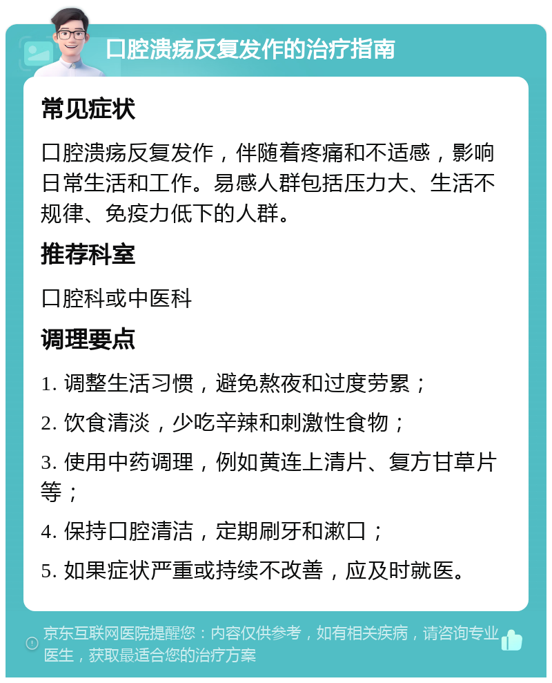 口腔溃疡反复发作的治疗指南 常见症状 口腔溃疡反复发作，伴随着疼痛和不适感，影响日常生活和工作。易感人群包括压力大、生活不规律、免疫力低下的人群。 推荐科室 口腔科或中医科 调理要点 1. 调整生活习惯，避免熬夜和过度劳累； 2. 饮食清淡，少吃辛辣和刺激性食物； 3. 使用中药调理，例如黄连上清片、复方甘草片等； 4. 保持口腔清洁，定期刷牙和漱口； 5. 如果症状严重或持续不改善，应及时就医。