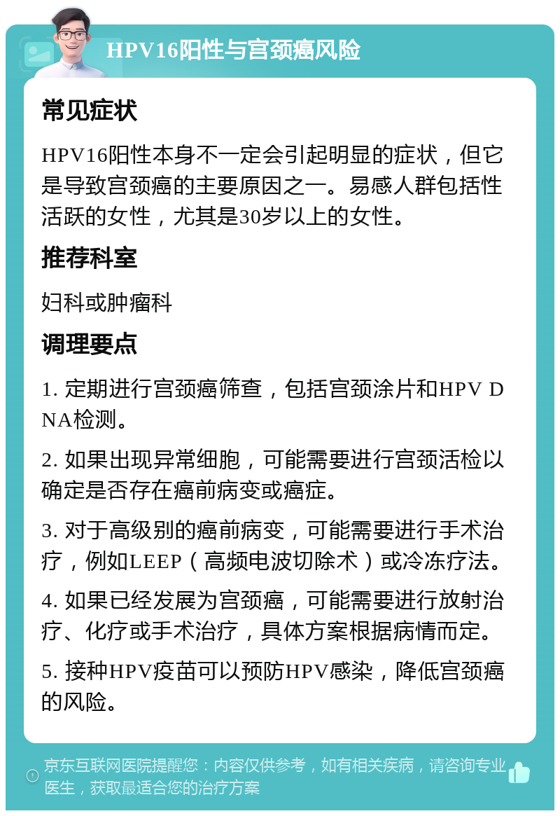 HPV16阳性与宫颈癌风险 常见症状 HPV16阳性本身不一定会引起明显的症状，但它是导致宫颈癌的主要原因之一。易感人群包括性活跃的女性，尤其是30岁以上的女性。 推荐科室 妇科或肿瘤科 调理要点 1. 定期进行宫颈癌筛查，包括宫颈涂片和HPV DNA检测。 2. 如果出现异常细胞，可能需要进行宫颈活检以确定是否存在癌前病变或癌症。 3. 对于高级别的癌前病变，可能需要进行手术治疗，例如LEEP（高频电波切除术）或冷冻疗法。 4. 如果已经发展为宫颈癌，可能需要进行放射治疗、化疗或手术治疗，具体方案根据病情而定。 5. 接种HPV疫苗可以预防HPV感染，降低宫颈癌的风险。