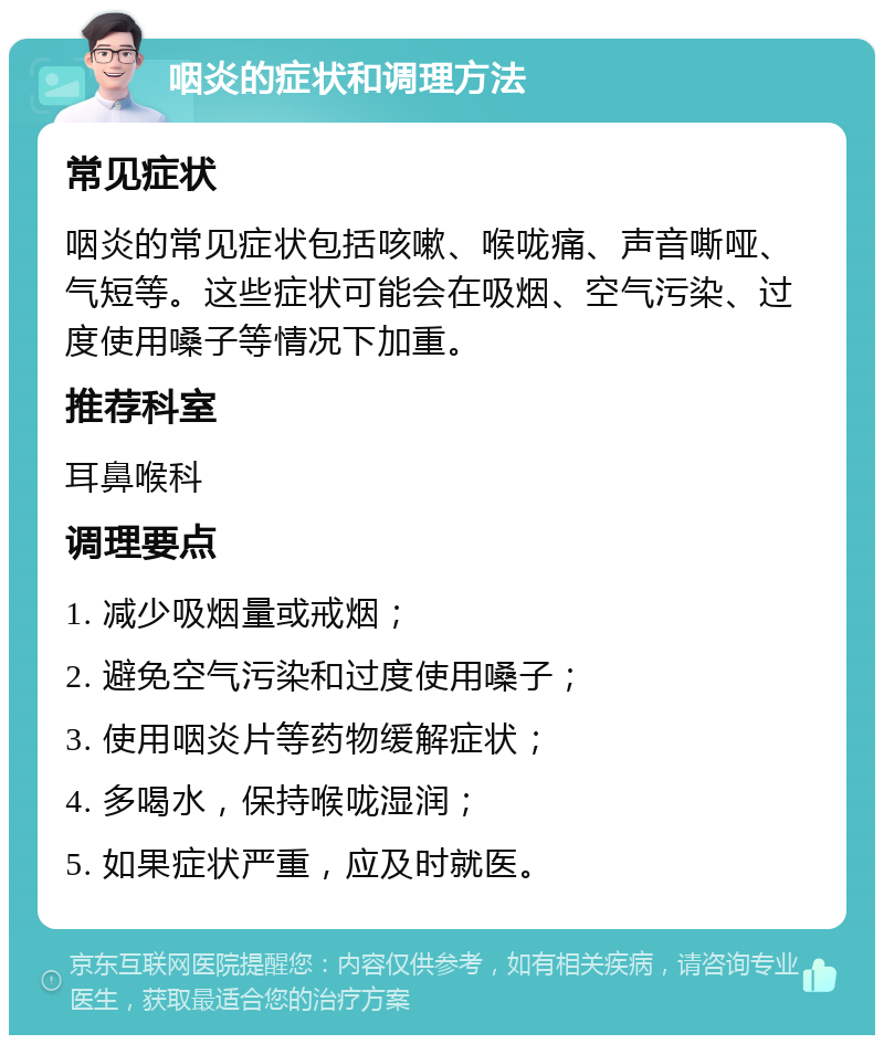 咽炎的症状和调理方法 常见症状 咽炎的常见症状包括咳嗽、喉咙痛、声音嘶哑、气短等。这些症状可能会在吸烟、空气污染、过度使用嗓子等情况下加重。 推荐科室 耳鼻喉科 调理要点 1. 减少吸烟量或戒烟； 2. 避免空气污染和过度使用嗓子； 3. 使用咽炎片等药物缓解症状； 4. 多喝水，保持喉咙湿润； 5. 如果症状严重，应及时就医。