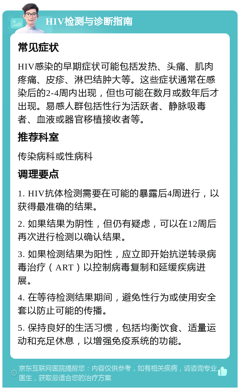 HIV检测与诊断指南 常见症状 HIV感染的早期症状可能包括发热、头痛、肌肉疼痛、皮疹、淋巴结肿大等。这些症状通常在感染后的2-4周内出现，但也可能在数月或数年后才出现。易感人群包括性行为活跃者、静脉吸毒者、血液或器官移植接收者等。 推荐科室 传染病科或性病科 调理要点 1. HIV抗体检测需要在可能的暴露后4周进行，以获得最准确的结果。 2. 如果结果为阴性，但仍有疑虑，可以在12周后再次进行检测以确认结果。 3. 如果检测结果为阳性，应立即开始抗逆转录病毒治疗（ART）以控制病毒复制和延缓疾病进展。 4. 在等待检测结果期间，避免性行为或使用安全套以防止可能的传播。 5. 保持良好的生活习惯，包括均衡饮食、适量运动和充足休息，以增强免疫系统的功能。