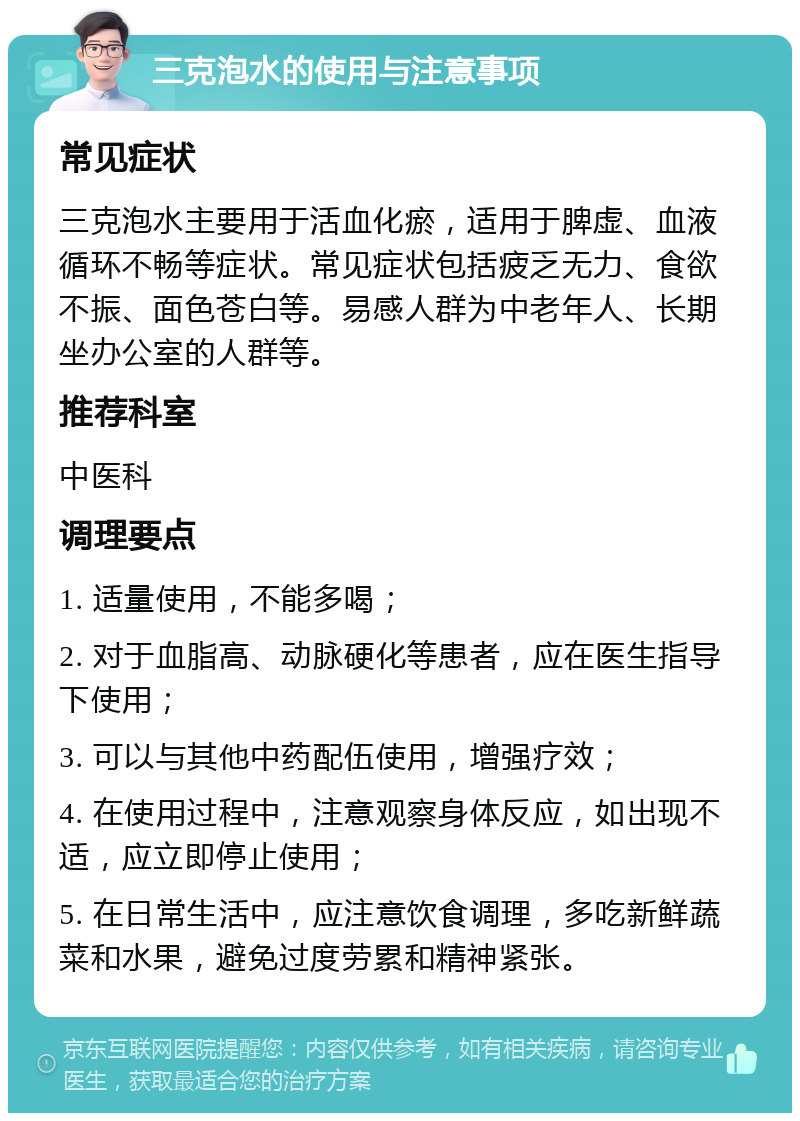 三克泡水的使用与注意事项 常见症状 三克泡水主要用于活血化瘀，适用于脾虚、血液循环不畅等症状。常见症状包括疲乏无力、食欲不振、面色苍白等。易感人群为中老年人、长期坐办公室的人群等。 推荐科室 中医科 调理要点 1. 适量使用，不能多喝； 2. 对于血脂高、动脉硬化等患者，应在医生指导下使用； 3. 可以与其他中药配伍使用，增强疗效； 4. 在使用过程中，注意观察身体反应，如出现不适，应立即停止使用； 5. 在日常生活中，应注意饮食调理，多吃新鲜蔬菜和水果，避免过度劳累和精神紧张。