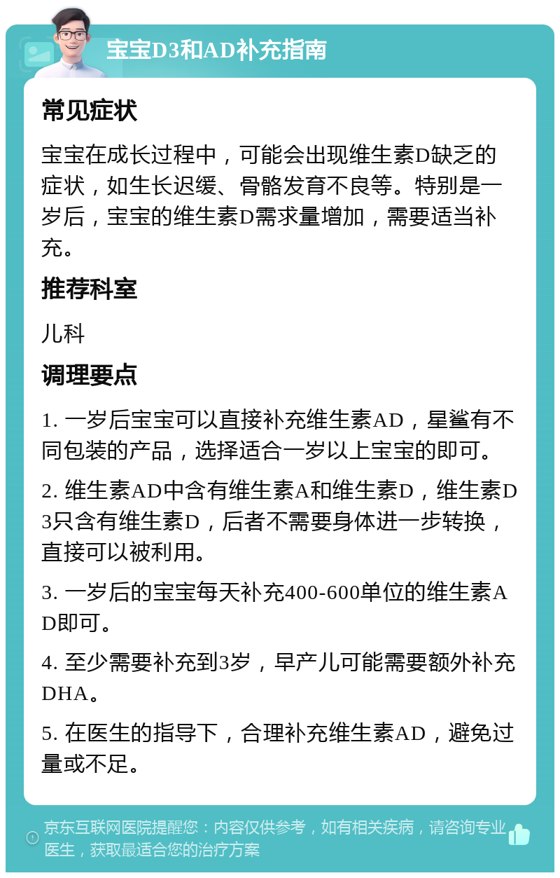 宝宝D3和AD补充指南 常见症状 宝宝在成长过程中，可能会出现维生素D缺乏的症状，如生长迟缓、骨骼发育不良等。特别是一岁后，宝宝的维生素D需求量增加，需要适当补充。 推荐科室 儿科 调理要点 1. 一岁后宝宝可以直接补充维生素AD，星鲨有不同包装的产品，选择适合一岁以上宝宝的即可。 2. 维生素AD中含有维生素A和维生素D，维生素D3只含有维生素D，后者不需要身体进一步转换，直接可以被利用。 3. 一岁后的宝宝每天补充400-600单位的维生素AD即可。 4. 至少需要补充到3岁，早产儿可能需要额外补充DHA。 5. 在医生的指导下，合理补充维生素AD，避免过量或不足。