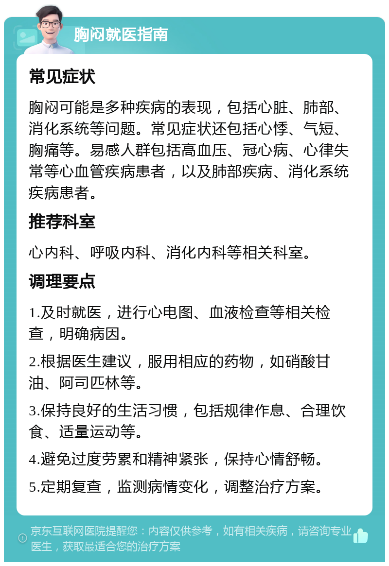 胸闷就医指南 常见症状 胸闷可能是多种疾病的表现，包括心脏、肺部、消化系统等问题。常见症状还包括心悸、气短、胸痛等。易感人群包括高血压、冠心病、心律失常等心血管疾病患者，以及肺部疾病、消化系统疾病患者。 推荐科室 心内科、呼吸内科、消化内科等相关科室。 调理要点 1.及时就医，进行心电图、血液检查等相关检查，明确病因。 2.根据医生建议，服用相应的药物，如硝酸甘油、阿司匹林等。 3.保持良好的生活习惯，包括规律作息、合理饮食、适量运动等。 4.避免过度劳累和精神紧张，保持心情舒畅。 5.定期复查，监测病情变化，调整治疗方案。