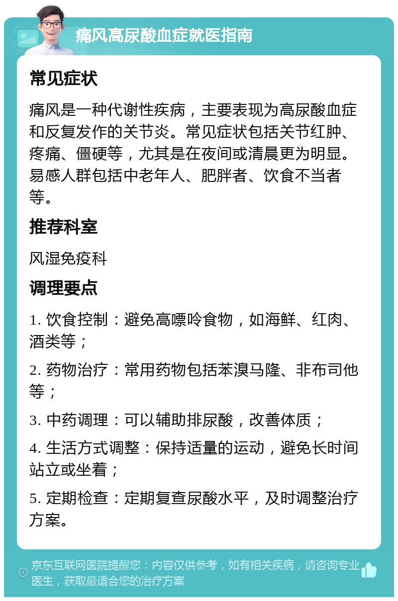 痛风高尿酸血症就医指南 常见症状 痛风是一种代谢性疾病，主要表现为高尿酸血症和反复发作的关节炎。常见症状包括关节红肿、疼痛、僵硬等，尤其是在夜间或清晨更为明显。易感人群包括中老年人、肥胖者、饮食不当者等。 推荐科室 风湿免疫科 调理要点 1. 饮食控制：避免高嘌呤食物，如海鲜、红肉、酒类等； 2. 药物治疗：常用药物包括苯溴马隆、非布司他等； 3. 中药调理：可以辅助排尿酸，改善体质； 4. 生活方式调整：保持适量的运动，避免长时间站立或坐着； 5. 定期检查：定期复查尿酸水平，及时调整治疗方案。