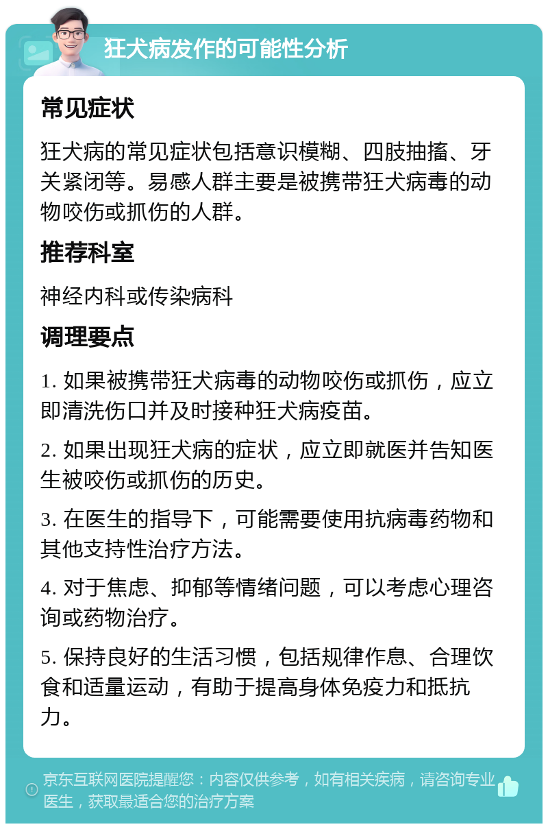 狂犬病发作的可能性分析 常见症状 狂犬病的常见症状包括意识模糊、四肢抽搐、牙关紧闭等。易感人群主要是被携带狂犬病毒的动物咬伤或抓伤的人群。 推荐科室 神经内科或传染病科 调理要点 1. 如果被携带狂犬病毒的动物咬伤或抓伤，应立即清洗伤口并及时接种狂犬病疫苗。 2. 如果出现狂犬病的症状，应立即就医并告知医生被咬伤或抓伤的历史。 3. 在医生的指导下，可能需要使用抗病毒药物和其他支持性治疗方法。 4. 对于焦虑、抑郁等情绪问题，可以考虑心理咨询或药物治疗。 5. 保持良好的生活习惯，包括规律作息、合理饮食和适量运动，有助于提高身体免疫力和抵抗力。