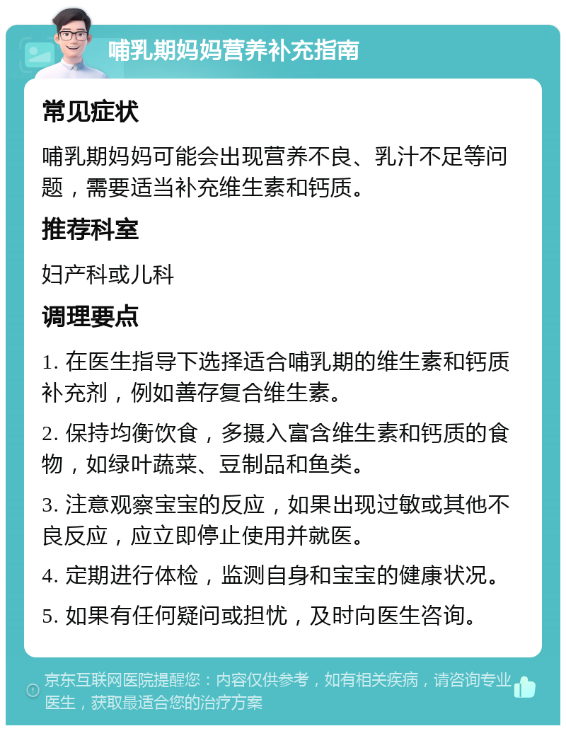 哺乳期妈妈营养补充指南 常见症状 哺乳期妈妈可能会出现营养不良、乳汁不足等问题，需要适当补充维生素和钙质。 推荐科室 妇产科或儿科 调理要点 1. 在医生指导下选择适合哺乳期的维生素和钙质补充剂，例如善存复合维生素。 2. 保持均衡饮食，多摄入富含维生素和钙质的食物，如绿叶蔬菜、豆制品和鱼类。 3. 注意观察宝宝的反应，如果出现过敏或其他不良反应，应立即停止使用并就医。 4. 定期进行体检，监测自身和宝宝的健康状况。 5. 如果有任何疑问或担忧，及时向医生咨询。