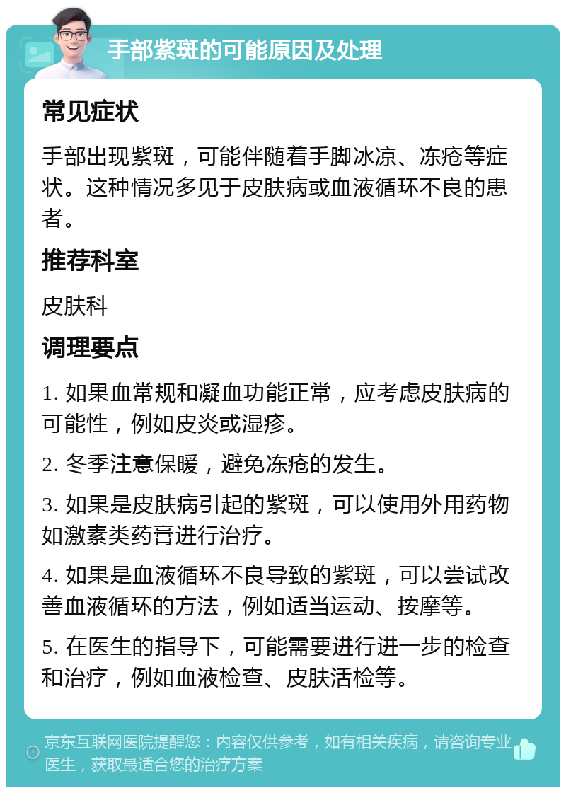 手部紫斑的可能原因及处理 常见症状 手部出现紫斑，可能伴随着手脚冰凉、冻疮等症状。这种情况多见于皮肤病或血液循环不良的患者。 推荐科室 皮肤科 调理要点 1. 如果血常规和凝血功能正常，应考虑皮肤病的可能性，例如皮炎或湿疹。 2. 冬季注意保暖，避免冻疮的发生。 3. 如果是皮肤病引起的紫斑，可以使用外用药物如激素类药膏进行治疗。 4. 如果是血液循环不良导致的紫斑，可以尝试改善血液循环的方法，例如适当运动、按摩等。 5. 在医生的指导下，可能需要进行进一步的检查和治疗，例如血液检查、皮肤活检等。