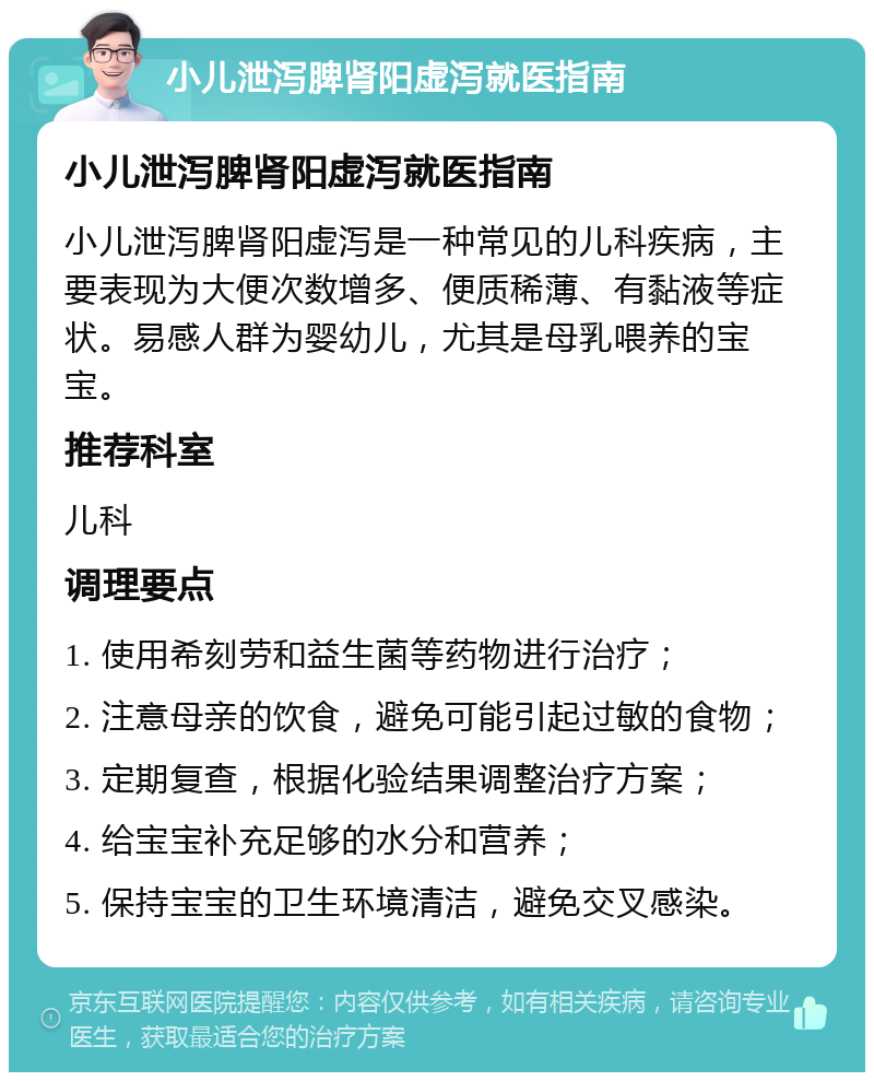 小儿泄泻脾肾阳虚泻就医指南 小儿泄泻脾肾阳虚泻就医指南 小儿泄泻脾肾阳虚泻是一种常见的儿科疾病，主要表现为大便次数增多、便质稀薄、有黏液等症状。易感人群为婴幼儿，尤其是母乳喂养的宝宝。 推荐科室 儿科 调理要点 1. 使用希刻劳和益生菌等药物进行治疗； 2. 注意母亲的饮食，避免可能引起过敏的食物； 3. 定期复查，根据化验结果调整治疗方案； 4. 给宝宝补充足够的水分和营养； 5. 保持宝宝的卫生环境清洁，避免交叉感染。