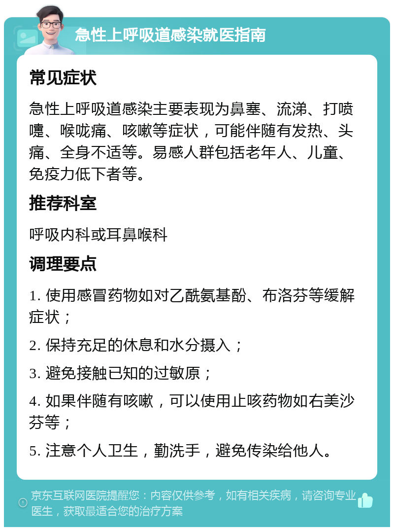 急性上呼吸道感染就医指南 常见症状 急性上呼吸道感染主要表现为鼻塞、流涕、打喷嚏、喉咙痛、咳嗽等症状，可能伴随有发热、头痛、全身不适等。易感人群包括老年人、儿童、免疫力低下者等。 推荐科室 呼吸内科或耳鼻喉科 调理要点 1. 使用感冒药物如对乙酰氨基酚、布洛芬等缓解症状； 2. 保持充足的休息和水分摄入； 3. 避免接触已知的过敏原； 4. 如果伴随有咳嗽，可以使用止咳药物如右美沙芬等； 5. 注意个人卫生，勤洗手，避免传染给他人。