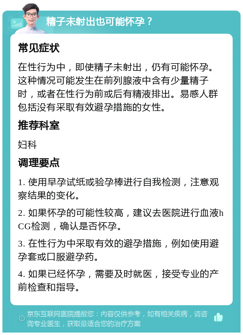 精子未射出也可能怀孕？ 常见症状 在性行为中，即使精子未射出，仍有可能怀孕。这种情况可能发生在前列腺液中含有少量精子时，或者在性行为前或后有精液排出。易感人群包括没有采取有效避孕措施的女性。 推荐科室 妇科 调理要点 1. 使用早孕试纸或验孕棒进行自我检测，注意观察结果的变化。 2. 如果怀孕的可能性较高，建议去医院进行血液hCG检测，确认是否怀孕。 3. 在性行为中采取有效的避孕措施，例如使用避孕套或口服避孕药。 4. 如果已经怀孕，需要及时就医，接受专业的产前检查和指导。