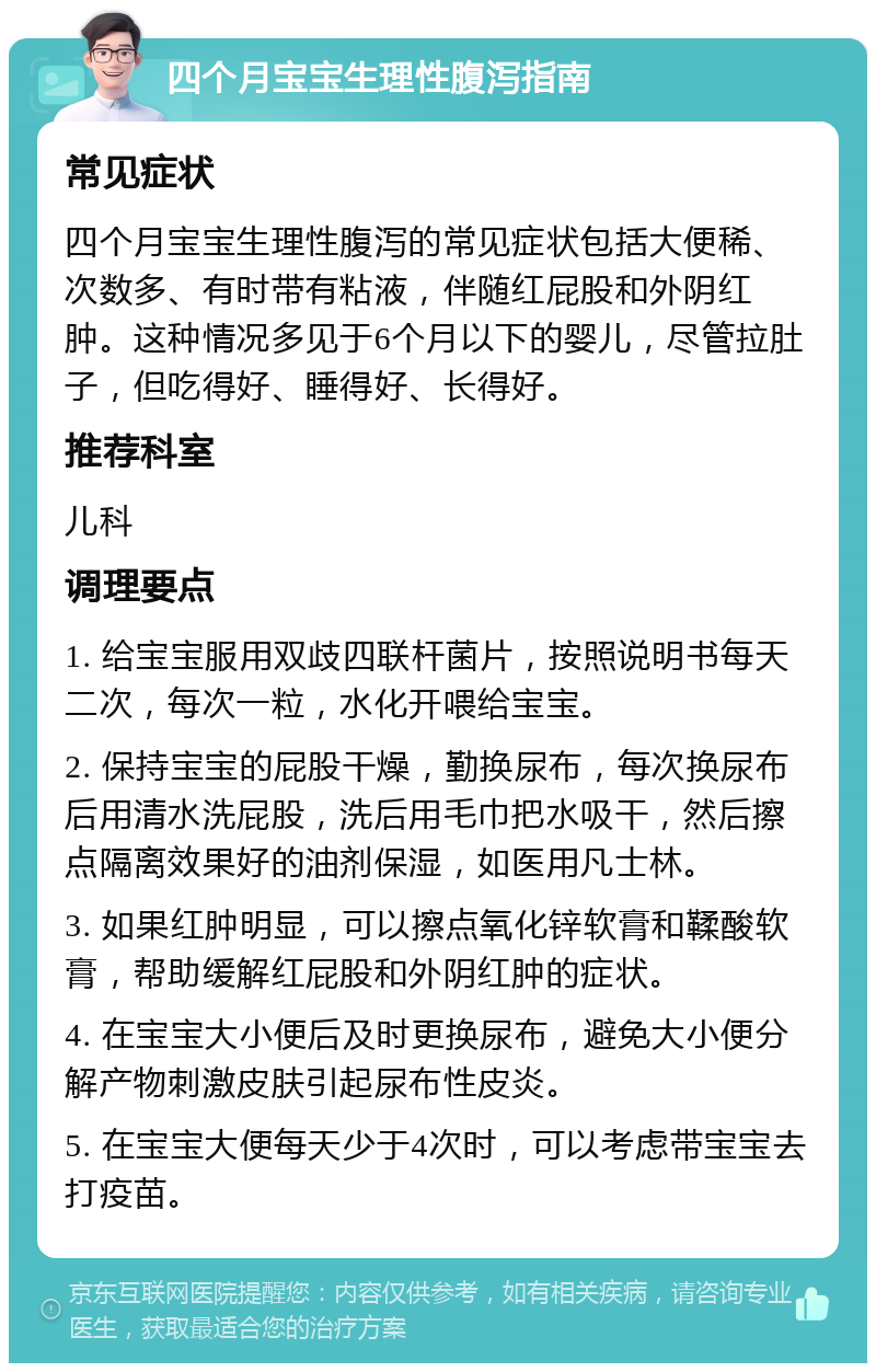 四个月宝宝生理性腹泻指南 常见症状 四个月宝宝生理性腹泻的常见症状包括大便稀、次数多、有时带有粘液，伴随红屁股和外阴红肿。这种情况多见于6个月以下的婴儿，尽管拉肚子，但吃得好、睡得好、长得好。 推荐科室 儿科 调理要点 1. 给宝宝服用双歧四联杆菌片，按照说明书每天二次，每次一粒，水化开喂给宝宝。 2. 保持宝宝的屁股干燥，勤换尿布，每次换尿布后用清水洗屁股，洗后用毛巾把水吸干，然后擦点隔离效果好的油剂保湿，如医用凡士林。 3. 如果红肿明显，可以擦点氧化锌软膏和鞣酸软膏，帮助缓解红屁股和外阴红肿的症状。 4. 在宝宝大小便后及时更换尿布，避免大小便分解产物刺激皮肤引起尿布性皮炎。 5. 在宝宝大便每天少于4次时，可以考虑带宝宝去打疫苗。