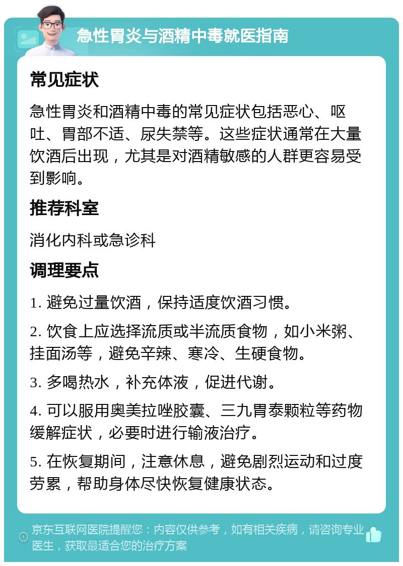 急性胃炎与酒精中毒就医指南 常见症状 急性胃炎和酒精中毒的常见症状包括恶心、呕吐、胃部不适、尿失禁等。这些症状通常在大量饮酒后出现，尤其是对酒精敏感的人群更容易受到影响。 推荐科室 消化内科或急诊科 调理要点 1. 避免过量饮酒，保持适度饮酒习惯。 2. 饮食上应选择流质或半流质食物，如小米粥、挂面汤等，避免辛辣、寒冷、生硬食物。 3. 多喝热水，补充体液，促进代谢。 4. 可以服用奥美拉唑胶囊、三九胃泰颗粒等药物缓解症状，必要时进行输液治疗。 5. 在恢复期间，注意休息，避免剧烈运动和过度劳累，帮助身体尽快恢复健康状态。