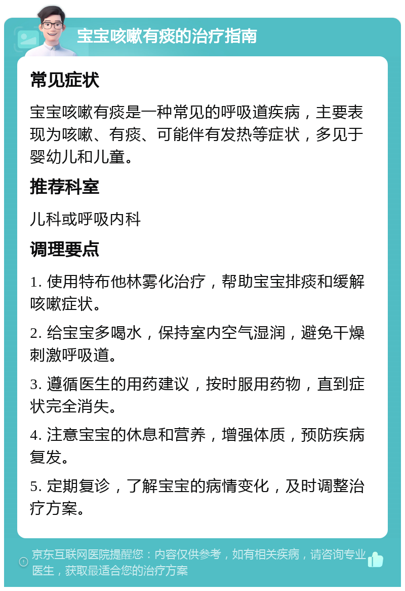 宝宝咳嗽有痰的治疗指南 常见症状 宝宝咳嗽有痰是一种常见的呼吸道疾病，主要表现为咳嗽、有痰、可能伴有发热等症状，多见于婴幼儿和儿童。 推荐科室 儿科或呼吸内科 调理要点 1. 使用特布他林雾化治疗，帮助宝宝排痰和缓解咳嗽症状。 2. 给宝宝多喝水，保持室内空气湿润，避免干燥刺激呼吸道。 3. 遵循医生的用药建议，按时服用药物，直到症状完全消失。 4. 注意宝宝的休息和营养，增强体质，预防疾病复发。 5. 定期复诊，了解宝宝的病情变化，及时调整治疗方案。