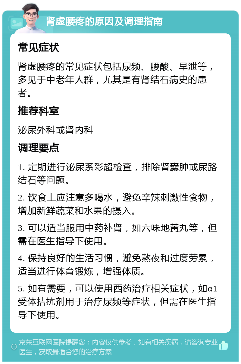 肾虚腰疼的原因及调理指南 常见症状 肾虚腰疼的常见症状包括尿频、腰酸、早泄等，多见于中老年人群，尤其是有肾结石病史的患者。 推荐科室 泌尿外科或肾内科 调理要点 1. 定期进行泌尿系彩超检查，排除肾囊肿或尿路结石等问题。 2. 饮食上应注意多喝水，避免辛辣刺激性食物，增加新鲜蔬菜和水果的摄入。 3. 可以适当服用中药补肾，如六味地黄丸等，但需在医生指导下使用。 4. 保持良好的生活习惯，避免熬夜和过度劳累，适当进行体育锻炼，增强体质。 5. 如有需要，可以使用西药治疗相关症状，如α1受体拮抗剂用于治疗尿频等症状，但需在医生指导下使用。