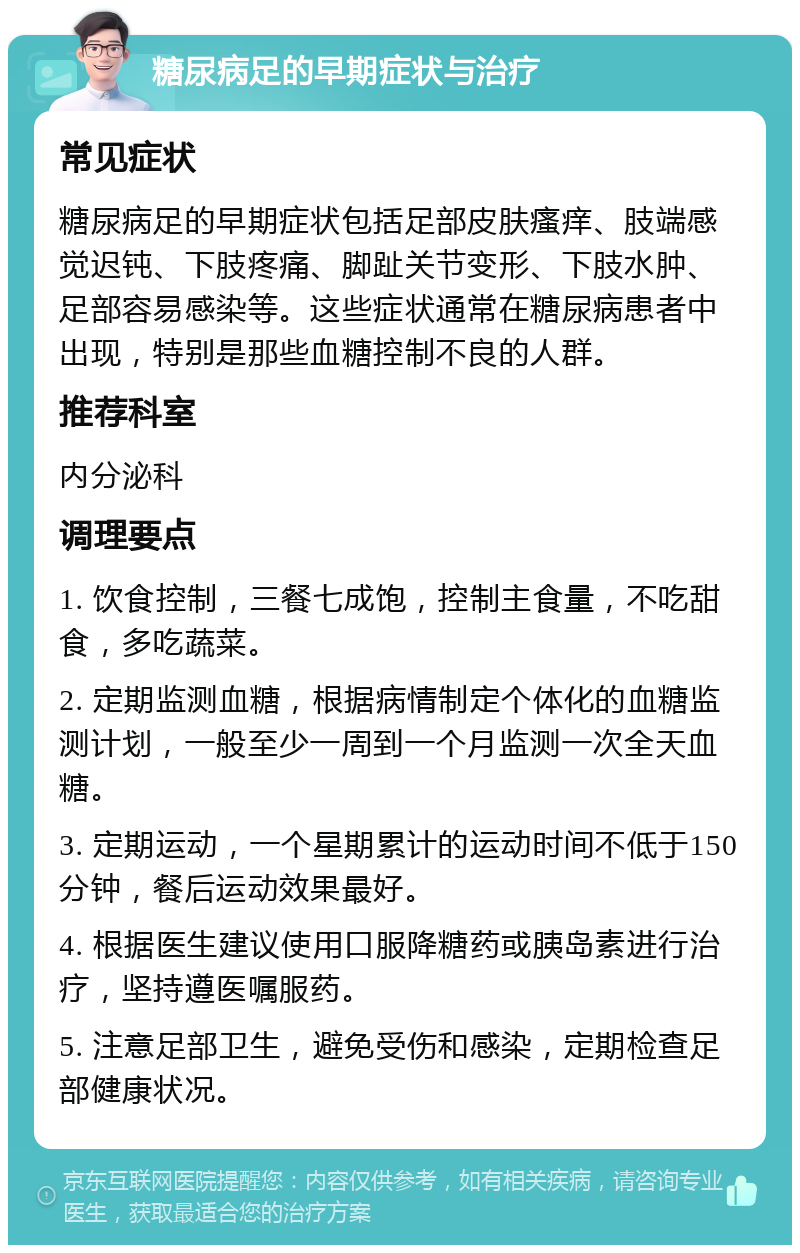 糖尿病足的早期症状与治疗 常见症状 糖尿病足的早期症状包括足部皮肤瘙痒、肢端感觉迟钝、下肢疼痛、脚趾关节变形、下肢水肿、足部容易感染等。这些症状通常在糖尿病患者中出现，特别是那些血糖控制不良的人群。 推荐科室 内分泌科 调理要点 1. 饮食控制，三餐七成饱，控制主食量，不吃甜食，多吃蔬菜。 2. 定期监测血糖，根据病情制定个体化的血糖监测计划，一般至少一周到一个月监测一次全天血糖。 3. 定期运动，一个星期累计的运动时间不低于150分钟，餐后运动效果最好。 4. 根据医生建议使用口服降糖药或胰岛素进行治疗，坚持遵医嘱服药。 5. 注意足部卫生，避免受伤和感染，定期检查足部健康状况。