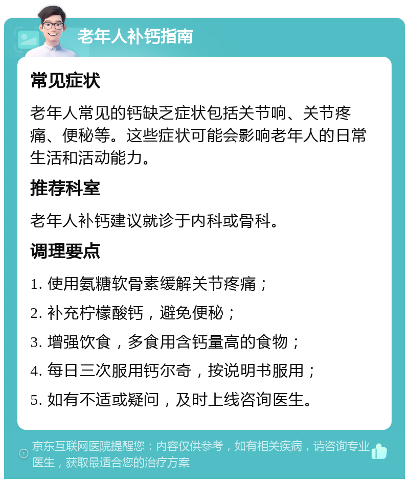 老年人补钙指南 常见症状 老年人常见的钙缺乏症状包括关节响、关节疼痛、便秘等。这些症状可能会影响老年人的日常生活和活动能力。 推荐科室 老年人补钙建议就诊于内科或骨科。 调理要点 1. 使用氨糖软骨素缓解关节疼痛； 2. 补充柠檬酸钙，避免便秘； 3. 增强饮食，多食用含钙量高的食物； 4. 每日三次服用钙尔奇，按说明书服用； 5. 如有不适或疑问，及时上线咨询医生。