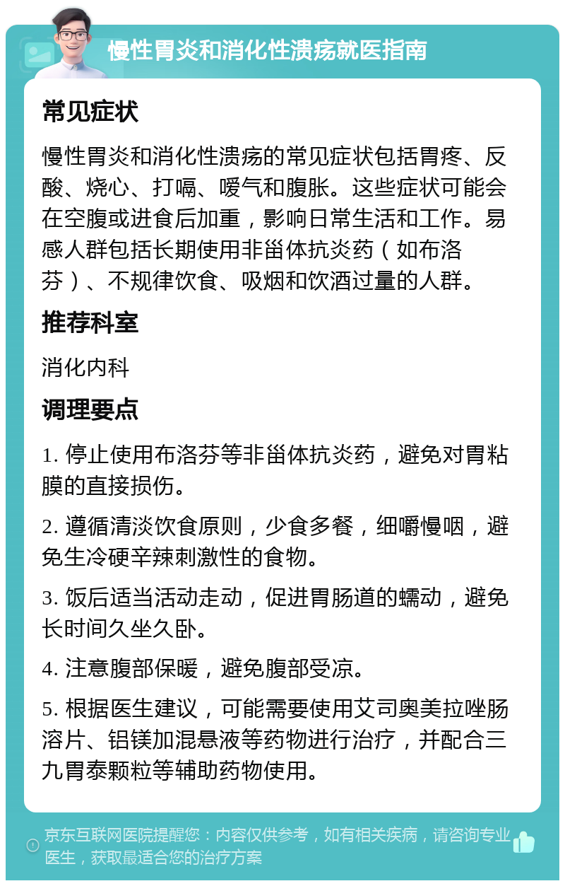 慢性胃炎和消化性溃疡就医指南 常见症状 慢性胃炎和消化性溃疡的常见症状包括胃疼、反酸、烧心、打嗝、嗳气和腹胀。这些症状可能会在空腹或进食后加重，影响日常生活和工作。易感人群包括长期使用非甾体抗炎药（如布洛芬）、不规律饮食、吸烟和饮酒过量的人群。 推荐科室 消化内科 调理要点 1. 停止使用布洛芬等非甾体抗炎药，避免对胃粘膜的直接损伤。 2. 遵循清淡饮食原则，少食多餐，细嚼慢咽，避免生冷硬辛辣刺激性的食物。 3. 饭后适当活动走动，促进胃肠道的蠕动，避免长时间久坐久卧。 4. 注意腹部保暖，避免腹部受凉。 5. 根据医生建议，可能需要使用艾司奥美拉唑肠溶片、铝镁加混悬液等药物进行治疗，并配合三九胃泰颗粒等辅助药物使用。