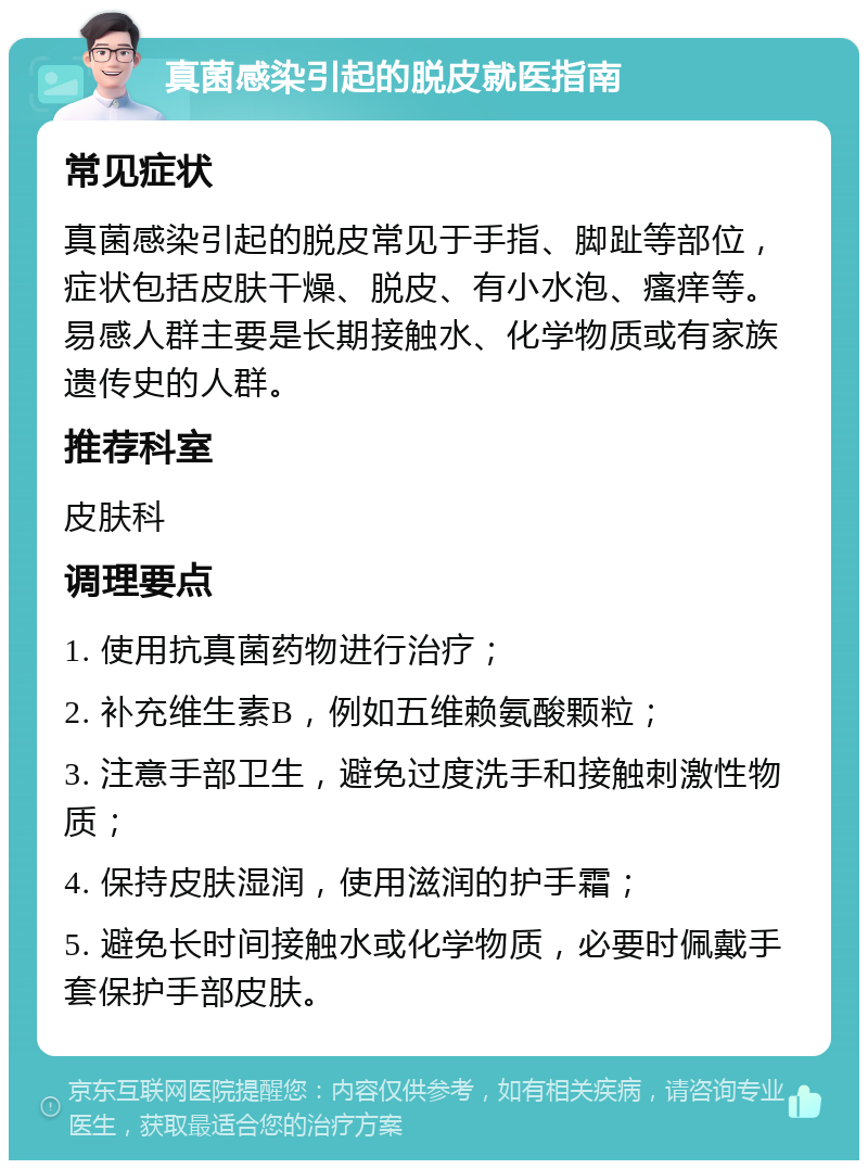 真菌感染引起的脱皮就医指南 常见症状 真菌感染引起的脱皮常见于手指、脚趾等部位，症状包括皮肤干燥、脱皮、有小水泡、瘙痒等。易感人群主要是长期接触水、化学物质或有家族遗传史的人群。 推荐科室 皮肤科 调理要点 1. 使用抗真菌药物进行治疗； 2. 补充维生素B，例如五维赖氨酸颗粒； 3. 注意手部卫生，避免过度洗手和接触刺激性物质； 4. 保持皮肤湿润，使用滋润的护手霜； 5. 避免长时间接触水或化学物质，必要时佩戴手套保护手部皮肤。