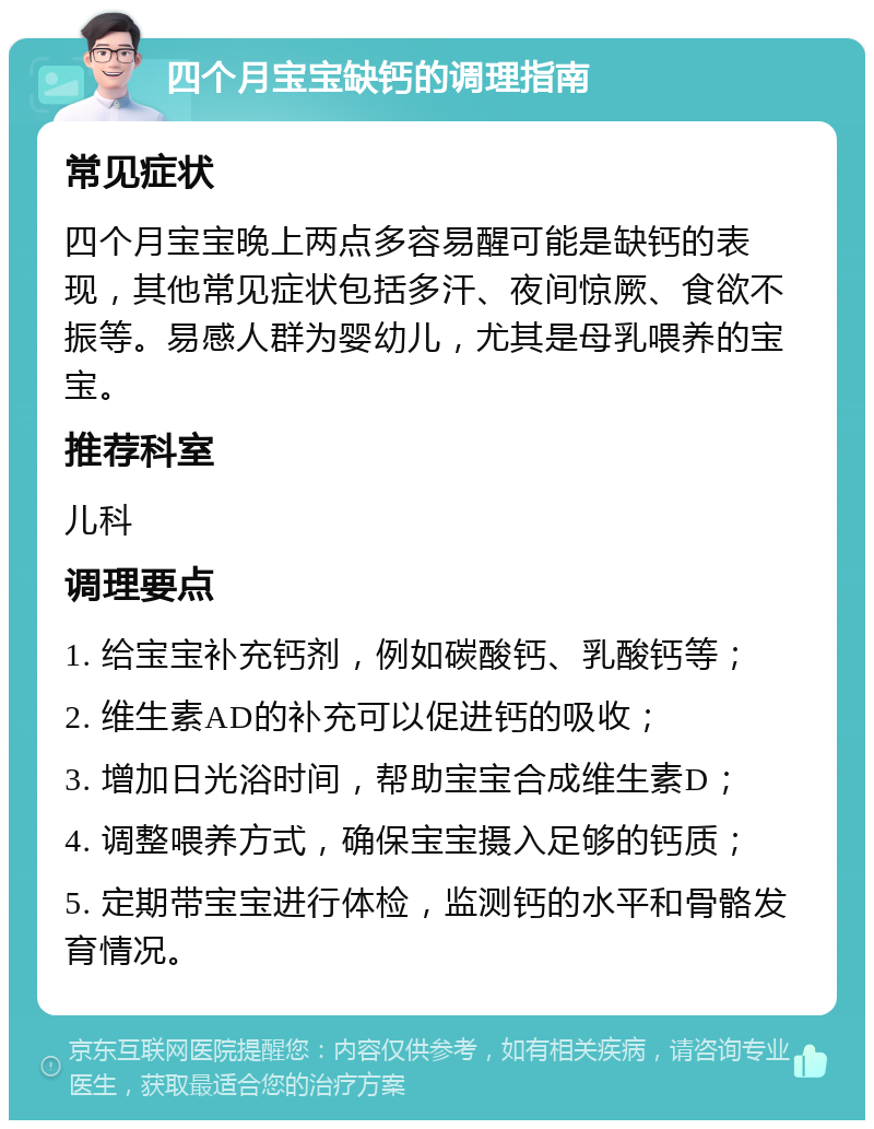 四个月宝宝缺钙的调理指南 常见症状 四个月宝宝晚上两点多容易醒可能是缺钙的表现，其他常见症状包括多汗、夜间惊厥、食欲不振等。易感人群为婴幼儿，尤其是母乳喂养的宝宝。 推荐科室 儿科 调理要点 1. 给宝宝补充钙剂，例如碳酸钙、乳酸钙等； 2. 维生素AD的补充可以促进钙的吸收； 3. 增加日光浴时间，帮助宝宝合成维生素D； 4. 调整喂养方式，确保宝宝摄入足够的钙质； 5. 定期带宝宝进行体检，监测钙的水平和骨骼发育情况。