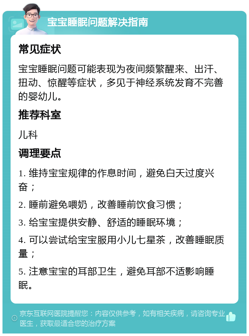 宝宝睡眠问题解决指南 常见症状 宝宝睡眠问题可能表现为夜间频繁醒来、出汗、扭动、惊醒等症状，多见于神经系统发育不完善的婴幼儿。 推荐科室 儿科 调理要点 1. 维持宝宝规律的作息时间，避免白天过度兴奋； 2. 睡前避免喂奶，改善睡前饮食习惯； 3. 给宝宝提供安静、舒适的睡眠环境； 4. 可以尝试给宝宝服用小儿七星茶，改善睡眠质量； 5. 注意宝宝的耳部卫生，避免耳部不适影响睡眠。