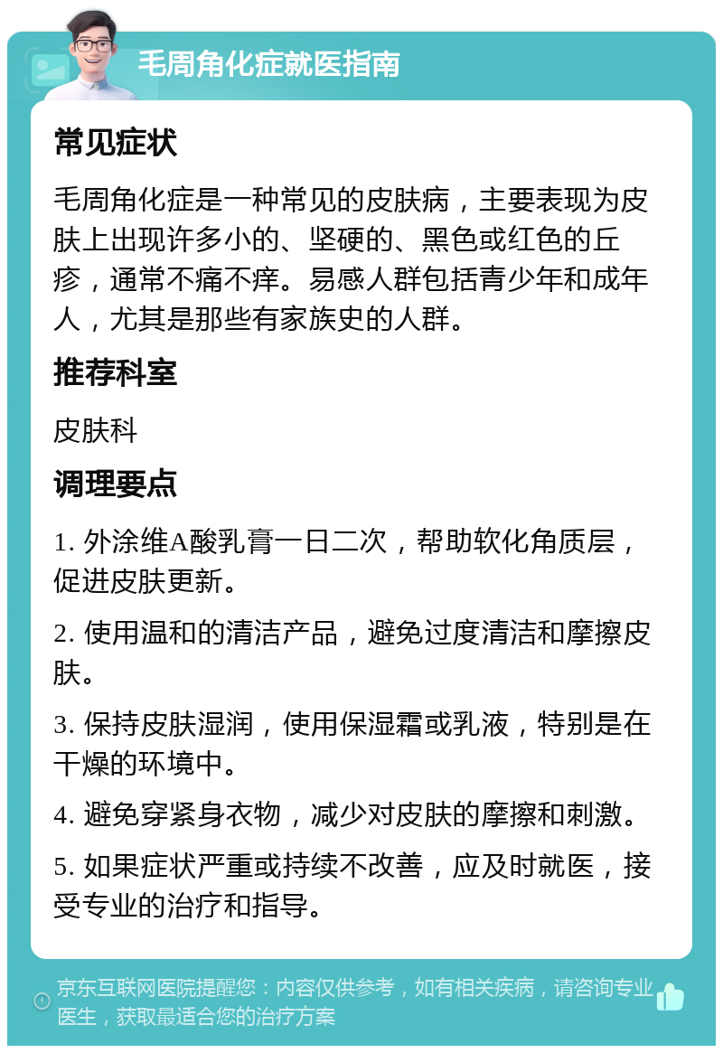 毛周角化症就医指南 常见症状 毛周角化症是一种常见的皮肤病，主要表现为皮肤上出现许多小的、坚硬的、黑色或红色的丘疹，通常不痛不痒。易感人群包括青少年和成年人，尤其是那些有家族史的人群。 推荐科室 皮肤科 调理要点 1. 外涂维A酸乳膏一日二次，帮助软化角质层，促进皮肤更新。 2. 使用温和的清洁产品，避免过度清洁和摩擦皮肤。 3. 保持皮肤湿润，使用保湿霜或乳液，特别是在干燥的环境中。 4. 避免穿紧身衣物，减少对皮肤的摩擦和刺激。 5. 如果症状严重或持续不改善，应及时就医，接受专业的治疗和指导。