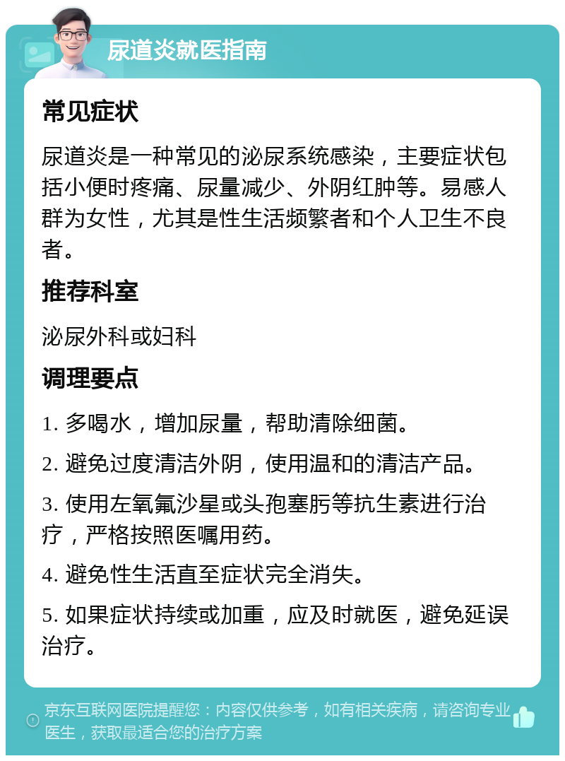 尿道炎就医指南 常见症状 尿道炎是一种常见的泌尿系统感染，主要症状包括小便时疼痛、尿量减少、外阴红肿等。易感人群为女性，尤其是性生活频繁者和个人卫生不良者。 推荐科室 泌尿外科或妇科 调理要点 1. 多喝水，增加尿量，帮助清除细菌。 2. 避免过度清洁外阴，使用温和的清洁产品。 3. 使用左氧氟沙星或头孢塞肟等抗生素进行治疗，严格按照医嘱用药。 4. 避免性生活直至症状完全消失。 5. 如果症状持续或加重，应及时就医，避免延误治疗。