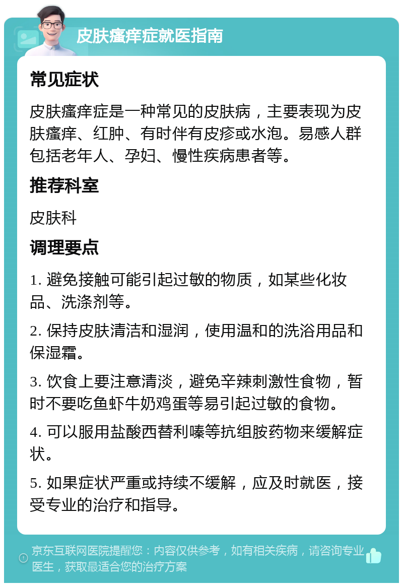 皮肤瘙痒症就医指南 常见症状 皮肤瘙痒症是一种常见的皮肤病，主要表现为皮肤瘙痒、红肿、有时伴有皮疹或水泡。易感人群包括老年人、孕妇、慢性疾病患者等。 推荐科室 皮肤科 调理要点 1. 避免接触可能引起过敏的物质，如某些化妆品、洗涤剂等。 2. 保持皮肤清洁和湿润，使用温和的洗浴用品和保湿霜。 3. 饮食上要注意清淡，避免辛辣刺激性食物，暂时不要吃鱼虾牛奶鸡蛋等易引起过敏的食物。 4. 可以服用盐酸西替利嗪等抗组胺药物来缓解症状。 5. 如果症状严重或持续不缓解，应及时就医，接受专业的治疗和指导。