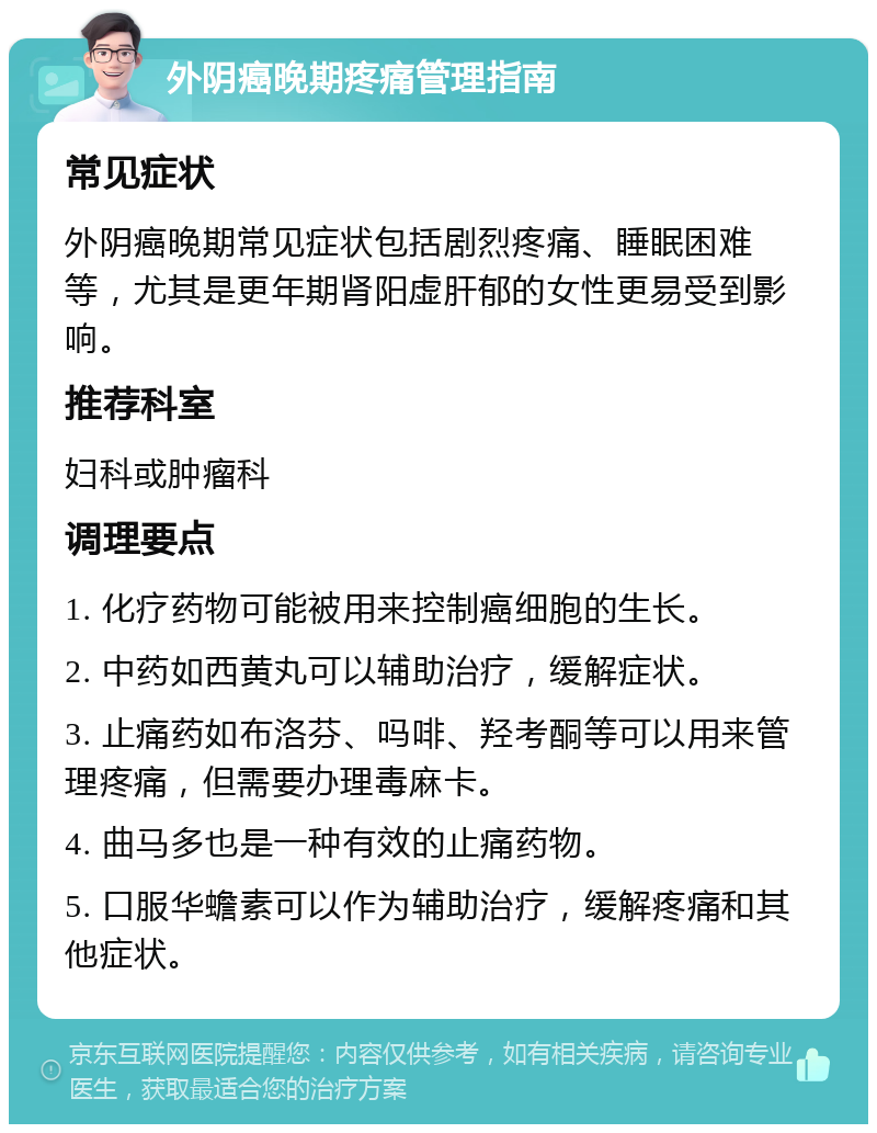 外阴癌晚期疼痛管理指南 常见症状 外阴癌晚期常见症状包括剧烈疼痛、睡眠困难等，尤其是更年期肾阳虚肝郁的女性更易受到影响。 推荐科室 妇科或肿瘤科 调理要点 1. 化疗药物可能被用来控制癌细胞的生长。 2. 中药如西黄丸可以辅助治疗，缓解症状。 3. 止痛药如布洛芬、吗啡、羟考酮等可以用来管理疼痛，但需要办理毒麻卡。 4. 曲马多也是一种有效的止痛药物。 5. 口服华蟾素可以作为辅助治疗，缓解疼痛和其他症状。