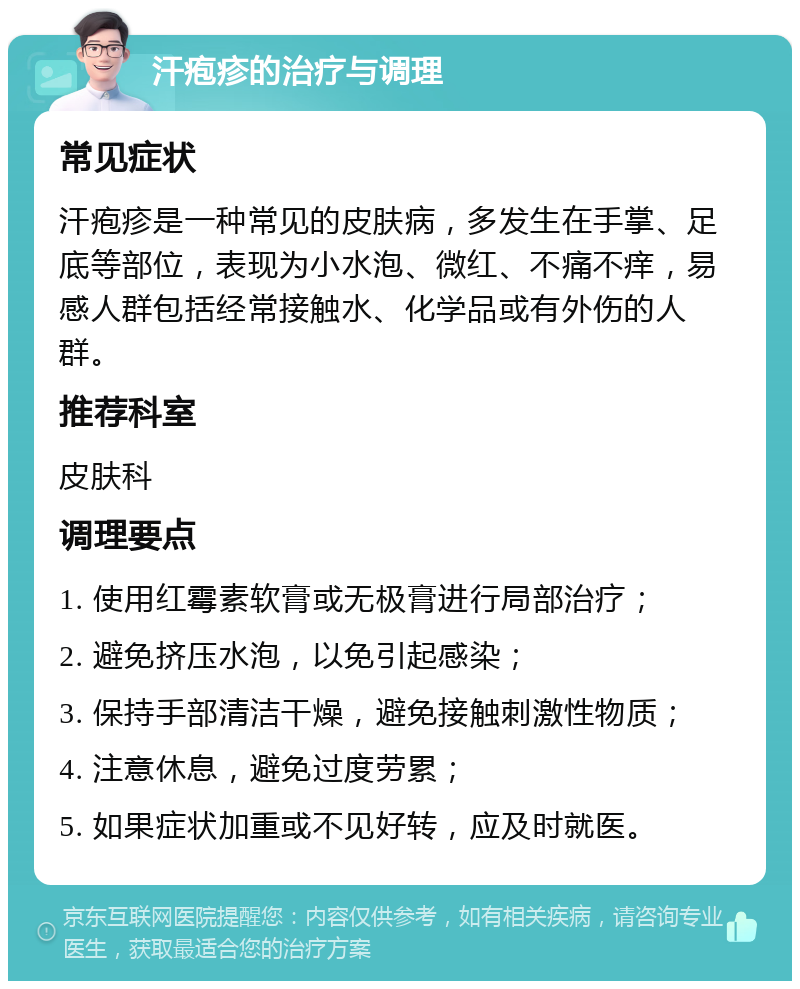 汗疱疹的治疗与调理 常见症状 汗疱疹是一种常见的皮肤病，多发生在手掌、足底等部位，表现为小水泡、微红、不痛不痒，易感人群包括经常接触水、化学品或有外伤的人群。 推荐科室 皮肤科 调理要点 1. 使用红霉素软膏或无极膏进行局部治疗； 2. 避免挤压水泡，以免引起感染； 3. 保持手部清洁干燥，避免接触刺激性物质； 4. 注意休息，避免过度劳累； 5. 如果症状加重或不见好转，应及时就医。