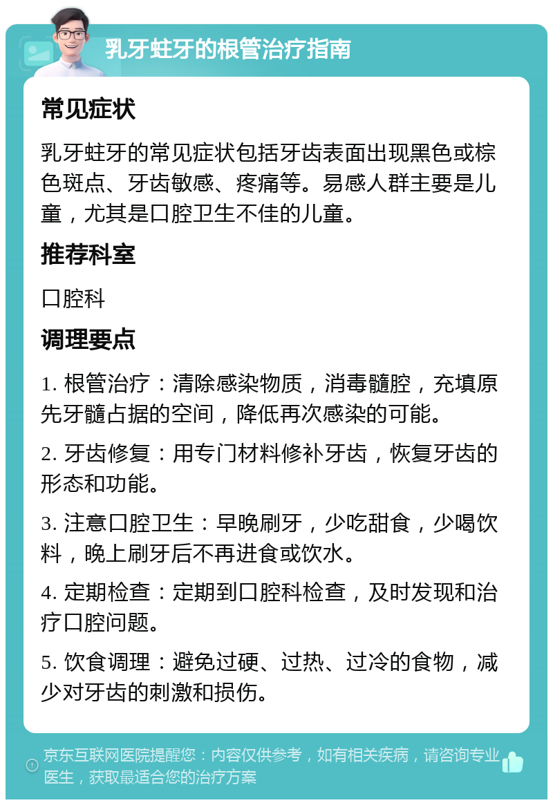 乳牙蛀牙的根管治疗指南 常见症状 乳牙蛀牙的常见症状包括牙齿表面出现黑色或棕色斑点、牙齿敏感、疼痛等。易感人群主要是儿童，尤其是口腔卫生不佳的儿童。 推荐科室 口腔科 调理要点 1. 根管治疗：清除感染物质，消毒髓腔，充填原先牙髓占据的空间，降低再次感染的可能。 2. 牙齿修复：用专门材料修补牙齿，恢复牙齿的形态和功能。 3. 注意口腔卫生：早晚刷牙，少吃甜食，少喝饮料，晚上刷牙后不再进食或饮水。 4. 定期检查：定期到口腔科检查，及时发现和治疗口腔问题。 5. 饮食调理：避免过硬、过热、过冷的食物，减少对牙齿的刺激和损伤。