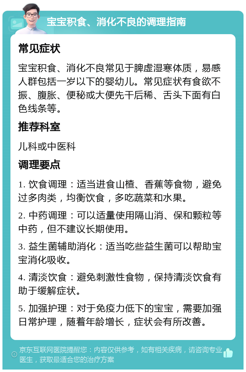 宝宝积食、消化不良的调理指南 常见症状 宝宝积食、消化不良常见于脾虚湿寒体质，易感人群包括一岁以下的婴幼儿。常见症状有食欲不振、腹胀、便秘或大便先干后稀、舌头下面有白色线条等。 推荐科室 儿科或中医科 调理要点 1. 饮食调理：适当进食山楂、香蕉等食物，避免过多肉类，均衡饮食，多吃蔬菜和水果。 2. 中药调理：可以适量使用隔山消、保和颗粒等中药，但不建议长期使用。 3. 益生菌辅助消化：适当吃些益生菌可以帮助宝宝消化吸收。 4. 清淡饮食：避免刺激性食物，保持清淡饮食有助于缓解症状。 5. 加强护理：对于免疫力低下的宝宝，需要加强日常护理，随着年龄增长，症状会有所改善。