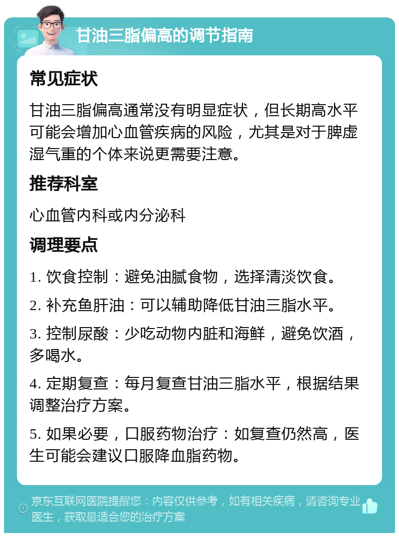 甘油三脂偏高的调节指南 常见症状 甘油三脂偏高通常没有明显症状，但长期高水平可能会增加心血管疾病的风险，尤其是对于脾虚湿气重的个体来说更需要注意。 推荐科室 心血管内科或内分泌科 调理要点 1. 饮食控制：避免油腻食物，选择清淡饮食。 2. 补充鱼肝油：可以辅助降低甘油三脂水平。 3. 控制尿酸：少吃动物内脏和海鲜，避免饮酒，多喝水。 4. 定期复查：每月复查甘油三脂水平，根据结果调整治疗方案。 5. 如果必要，口服药物治疗：如复查仍然高，医生可能会建议口服降血脂药物。