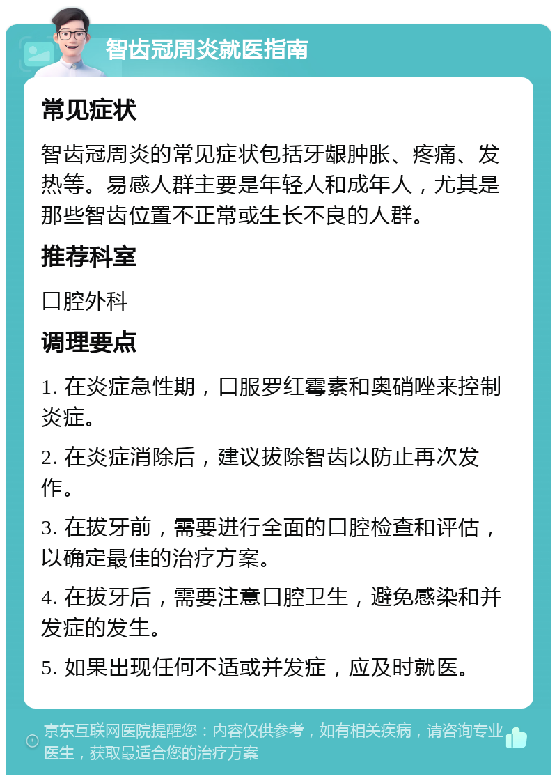 智齿冠周炎就医指南 常见症状 智齿冠周炎的常见症状包括牙龈肿胀、疼痛、发热等。易感人群主要是年轻人和成年人，尤其是那些智齿位置不正常或生长不良的人群。 推荐科室 口腔外科 调理要点 1. 在炎症急性期，口服罗红霉素和奥硝唑来控制炎症。 2. 在炎症消除后，建议拔除智齿以防止再次发作。 3. 在拔牙前，需要进行全面的口腔检查和评估，以确定最佳的治疗方案。 4. 在拔牙后，需要注意口腔卫生，避免感染和并发症的发生。 5. 如果出现任何不适或并发症，应及时就医。