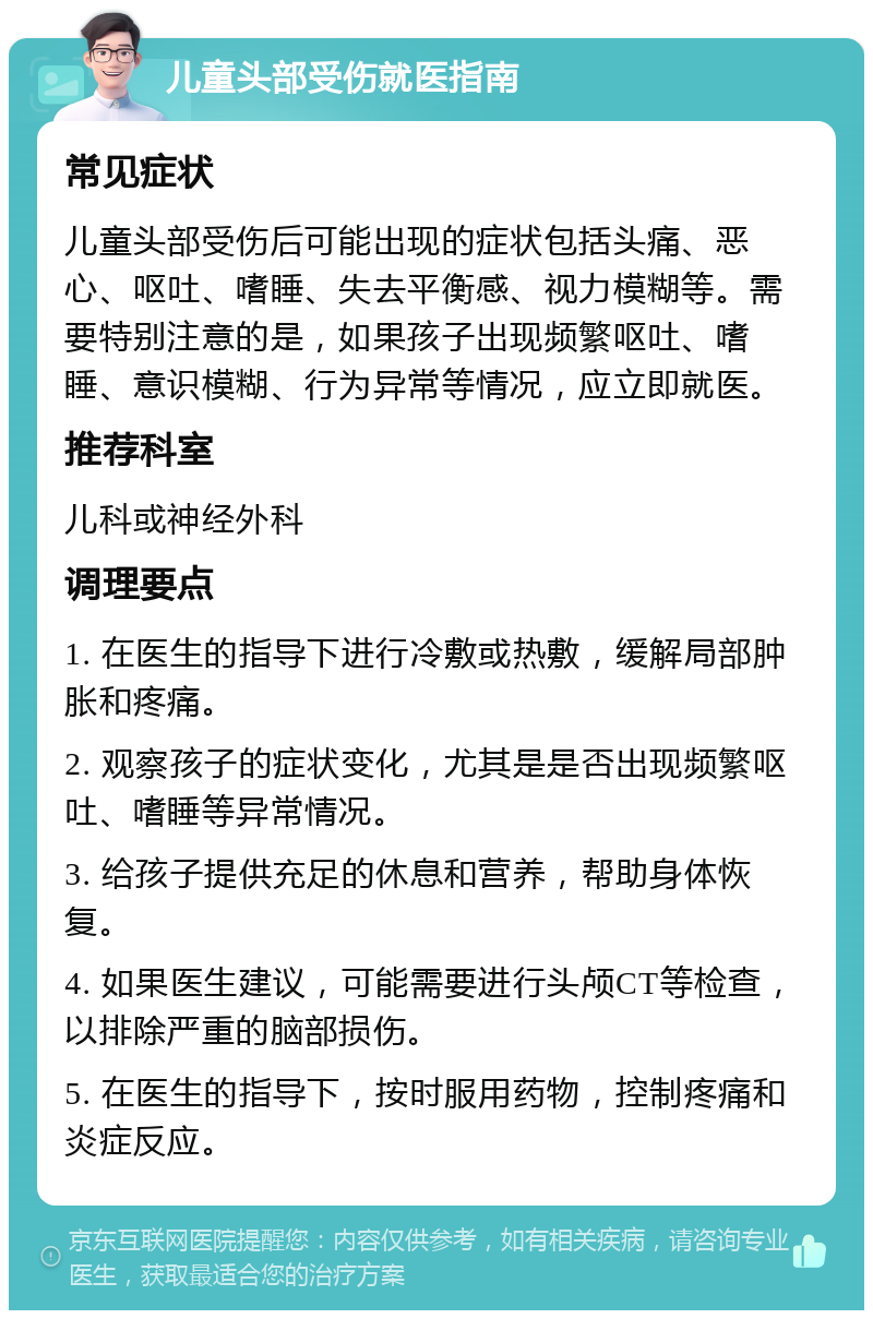 儿童头部受伤就医指南 常见症状 儿童头部受伤后可能出现的症状包括头痛、恶心、呕吐、嗜睡、失去平衡感、视力模糊等。需要特别注意的是，如果孩子出现频繁呕吐、嗜睡、意识模糊、行为异常等情况，应立即就医。 推荐科室 儿科或神经外科 调理要点 1. 在医生的指导下进行冷敷或热敷，缓解局部肿胀和疼痛。 2. 观察孩子的症状变化，尤其是是否出现频繁呕吐、嗜睡等异常情况。 3. 给孩子提供充足的休息和营养，帮助身体恢复。 4. 如果医生建议，可能需要进行头颅CT等检查，以排除严重的脑部损伤。 5. 在医生的指导下，按时服用药物，控制疼痛和炎症反应。