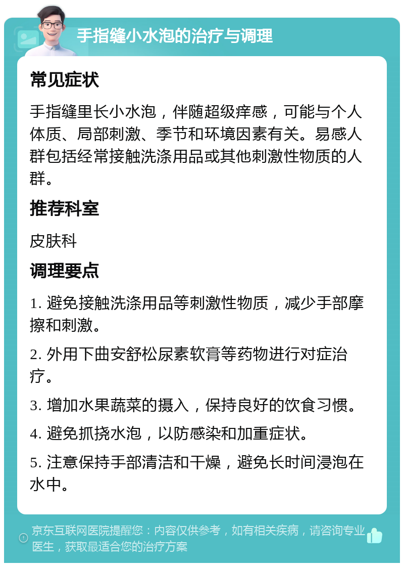 手指缝小水泡的治疗与调理 常见症状 手指缝里长小水泡，伴随超级痒感，可能与个人体质、局部刺激、季节和环境因素有关。易感人群包括经常接触洗涤用品或其他刺激性物质的人群。 推荐科室 皮肤科 调理要点 1. 避免接触洗涤用品等刺激性物质，减少手部摩擦和刺激。 2. 外用下曲安舒松尿素软膏等药物进行对症治疗。 3. 增加水果蔬菜的摄入，保持良好的饮食习惯。 4. 避免抓挠水泡，以防感染和加重症状。 5. 注意保持手部清洁和干燥，避免长时间浸泡在水中。