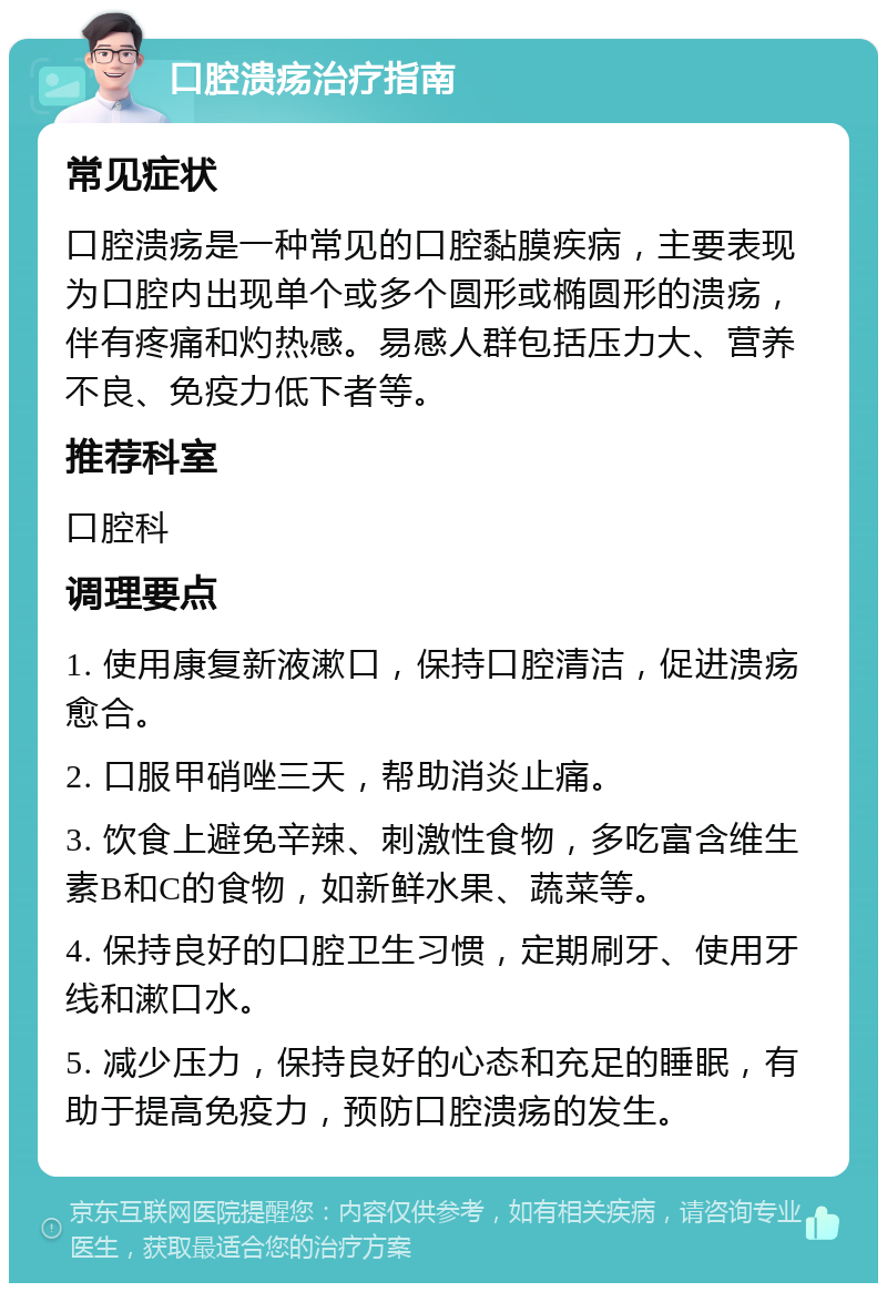 口腔溃疡治疗指南 常见症状 口腔溃疡是一种常见的口腔黏膜疾病，主要表现为口腔内出现单个或多个圆形或椭圆形的溃疡，伴有疼痛和灼热感。易感人群包括压力大、营养不良、免疫力低下者等。 推荐科室 口腔科 调理要点 1. 使用康复新液漱口，保持口腔清洁，促进溃疡愈合。 2. 口服甲硝唑三天，帮助消炎止痛。 3. 饮食上避免辛辣、刺激性食物，多吃富含维生素B和C的食物，如新鲜水果、蔬菜等。 4. 保持良好的口腔卫生习惯，定期刷牙、使用牙线和漱口水。 5. 减少压力，保持良好的心态和充足的睡眠，有助于提高免疫力，预防口腔溃疡的发生。