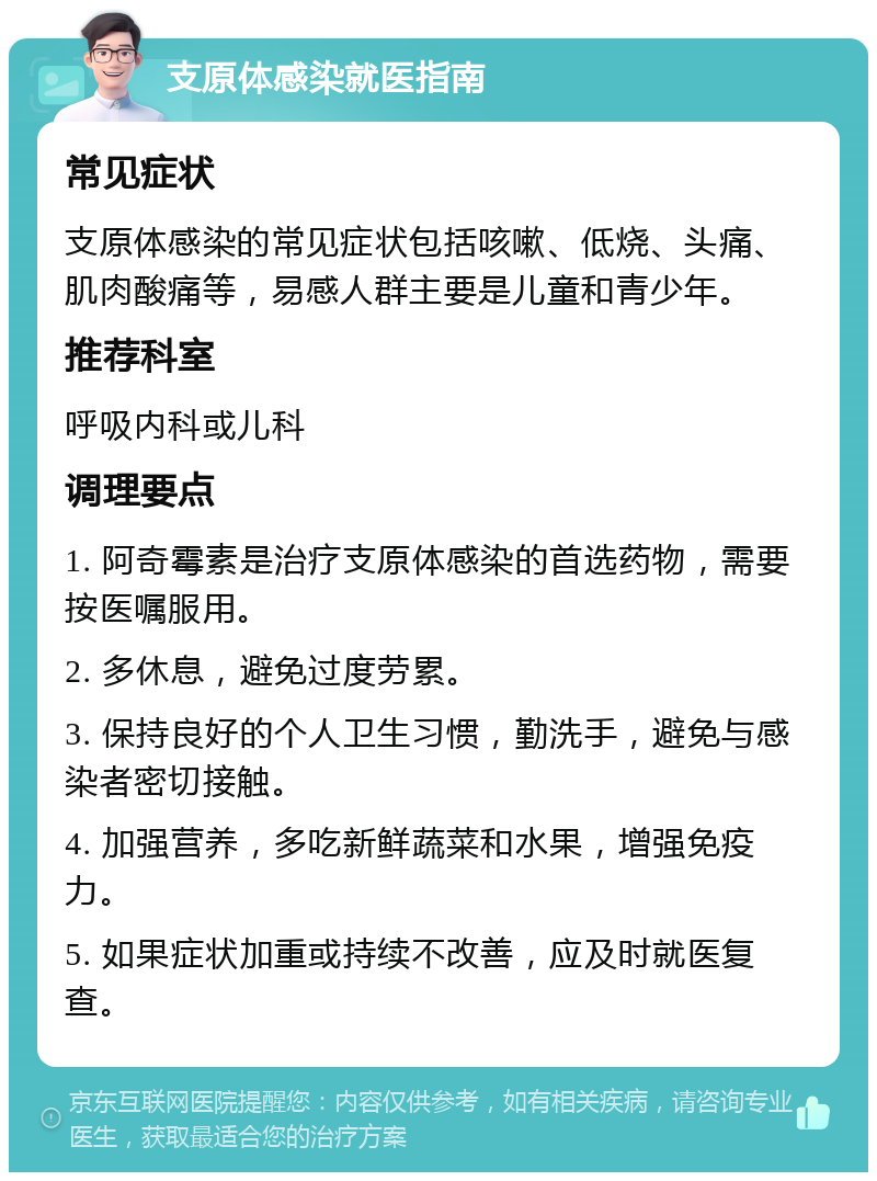 支原体感染就医指南 常见症状 支原体感染的常见症状包括咳嗽、低烧、头痛、肌肉酸痛等，易感人群主要是儿童和青少年。 推荐科室 呼吸内科或儿科 调理要点 1. 阿奇霉素是治疗支原体感染的首选药物，需要按医嘱服用。 2. 多休息，避免过度劳累。 3. 保持良好的个人卫生习惯，勤洗手，避免与感染者密切接触。 4. 加强营养，多吃新鲜蔬菜和水果，增强免疫力。 5. 如果症状加重或持续不改善，应及时就医复查。