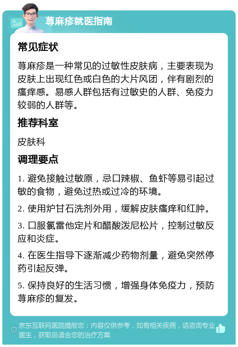 荨麻疹就医指南 常见症状 荨麻疹是一种常见的过敏性皮肤病，主要表现为皮肤上出现红色或白色的大片风团，伴有剧烈的瘙痒感。易感人群包括有过敏史的人群、免疫力较弱的人群等。 推荐科室 皮肤科 调理要点 1. 避免接触过敏原，忌口辣椒、鱼虾等易引起过敏的食物，避免过热或过冷的环境。 2. 使用炉甘石洗剂外用，缓解皮肤瘙痒和红肿。 3. 口服氯雷他定片和醋酸泼尼松片，控制过敏反应和炎症。 4. 在医生指导下逐渐减少药物剂量，避免突然停药引起反弹。 5. 保持良好的生活习惯，增强身体免疫力，预防荨麻疹的复发。